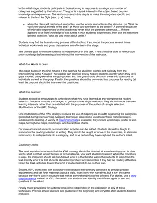 In this initial stage, students participate in brainstorming in response to a category or number of
categories suggested by the instructor. The goal is to spark interest in the subject based on prior
knowledge and experiences. The key to success in this step is to make the categories specific and
relevant to the text. As Ogle (year, p. x) notes,
when the class will read about sea turtles, use the words sea turtles as the stimulus, not 'What do
you know about animals in the sea?' or 'Have you ever been to the ocean?' A general discussion
of enjoyable experiences on the beach may never elicit the pertinent schemata. ... If there
appears to be little knowledge of sea turtles in your students' experiences, then ask the next more
general question, 'What do you know about turtles?'
Students may find the brainstorming process difficult at first; if so, model the process several times.
Individual worksheets and group discussions are effective in this stage.
The ultimate goal is to move students to independence in this task. They should be able to reflect upon
prior knowledge before reading a text without the intervention of the instructor.
What One Wants to Learn
This stage builds on the first. What is it that catches the students' interest and curiosity from the
brainstorming in the K stage? The teacher can promote this by helping students identify when they have
gaps in ideas, disagreements, intriguing ideas, etc. The goal should be to turn these into questions for
individuals as well as the group. Finally, the questions should be converted into purposes for reading (at
least the purpose should be to answer the questions).
What One Learned
Students should be encouraged to write down what they have learned as they complete the reading
selection. Students must be encouraged to go beyond the single selection. They should follow their own
learning interests rather than be satisfied with the purposes of the author of a single selection.
Modifications of the KWL Strategy
One modification of the KWL strategy involves the use of mapping as an aid to organizing the categories
generated during brainstorming. Mapping techniques also can be used to reinforce comprehension
subsequent to reading. A variety of mapping formats is available; they include word maps, spider or web
maps, herringbone maps, mind maps, and hierarchical charts.
For more advanced students, summarization activities can be added. Students should be taught to
summarize the reading selection in writing. They should be taught to focus on the main idea, to eliminate
redundancy, to collapse lists into a category, and to be certain they have captured the author's intent.
Cautionary Notes
The most important concern is that the KWL strategy should be directed at some learning goal. In other
words, what is it that, under the best of circumstances, you want students to learn? When the procedure
is used, the instructor should ask him/herself what it is that he/she wants the students to learn from the
text. Identify what it is that students should comprehend and remember if they had no reading difficulties.
Direct the KWL activities toward that end, if students don't do so on their own.
Second, KWL works best with expository text because their primary purpose is to provide precise
explanations and set forth meanings about a topic. It can work with narratives, but it isn't the same
because they have built-in structure that makes comprehending stories different. For stories, use a story
map framework instead of KWL. Be certain that students can identify the different types of text and
questions to be asked.
Finally, make provisions for students to become independent in the application of any of these
techniques. Provide ample structure and guidance in the beginning and very little after students become
proficient.
 