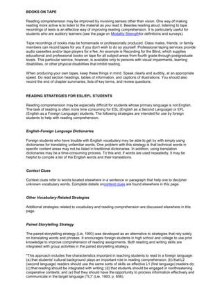 BOOKS ON TAPE
Reading comprehension may be improved by involving senses other than vision. One way of making
reading more active is to listen to the material as you read it. Besides reading aloud, listening to tape
recordings of texts is an effective way of improving reading comprehension. It is particularly useful for
students who are auditory learners (see the page on Modality Strengthfor definitions and surveys).
Tape recordings of books may be homemade or professionally produced. Class mates, friends, or family
members can record tapes for you if you don't wish to do so yourself. Professional taping services provide
audio cassettes and/or tape players for a fee. An example is Recording for the Blind, which supplies
educational and professional books on tape for all subject areas from fourth grade through postgraduate
levels. This particular service, however, is available only to persons with visual impairments, learning
disabilities, or other physical disabilities that inhibit reading.
When producing your own tapes, keep these things in mind. Speak clearly and audibly, at an appropriate
speed. Do read section headings, tables of information, and captions of illustrations. You should also
record the end of chapter summaries, lists of key terms, and review questions.
READING STRATEGIES FOR ESL/EFL STUDENTS
Reading comprehension may be especially difficult for students whose primary language is not English.
The task of reading is often more time consuming for ESL (English as a Second Language) or EFL
(English as a Foreign Language) students. The following strategies are intended for use by foreign
students to help with reading comprehension.
English-Foreign Language Dictionaries
Foreign students who have trouble with English vocabulary may be able to get by with simply using
dictionaries for translating unfamiliar words. One problem with this strategy is that technical words in
specific content areas may not be listed in traditional dictionaries. In addition, using translation
dictionaries may be a time-consuming process. To this end, if words are used repeatedly, it may be
helpful to compile a list of the English words and their translations.
Context Clues
Context clues refer to words located elsewhere in a sentence or paragraph that help one to decipher
unknown vocabulary words. Complete details oncontext clues are found elsewhere in this page.
Other Vocabulary-Related Strategies
Additional strategies related to vocabulary and reading comprehension are discussed elsewhere in this
page.
Paired Storytelling Strategy
The paired storytelling strategy (Lie, 1993) was developed as an alternative to strategies that rely solely
on translating words and phrases. It encourages foreign students in high school and college to use prior
knowledge to improve comprehension of reading assignments. Both reading and writing skills are
integrated with group activities in the paired storytelling strategy.
"This approach includes five characteristics important in teaching students to read in a foreign language:
(a) that students' cultural background plays an important role in reading comprehension; (b) that L2
(second language) readers should use the same sorts of skills as effective L1 (first language) readers do;
(c) that reading should be integrated with writing; (d) that students should be engaged in nonthreatening
cooperative contexts; and (e) that they should have the opportunity to process information effectively and
communicate in the target language (TL)" (Lie, 1993, p. 656).
 