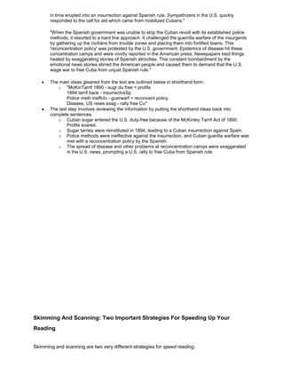 in time erupted into an insurrection against Spanish rule. Sympathizers in the U.S. quickly
responded to the call for aid which came from mobilized Cubans."
"When the Spanish government was unable to stop the Cuban revolt with its established police
methods, it resorted to a hard line approach. It challenged the guerrilla warfare of the insurgents
by gathering up the civilians from trouble zones and placing them into fortified towns. This
'reconcentration policy' was protested by the U.S. government. Epidemics of disease hit these
concentration camps and were vividly reported in the American press. Newspapers kept things
heated by exaggerating stories of Spanish atrocities. This constant bombardment by the
emotional news stories stirred the American people and caused them to demand that the U.S.
wage war to free Cuba from unjust Spanish rule."
The main ideas gleaned from the text are outlined below in shorthand form.
o "McKinTarrif 1890 - sugr du free = profits
1894 tarrif back - insurrectvsSp
Police meth ineffctv - guerwarf = reconcent policy
Disease, US news exag - rally free Cu"
The last step involves reviewing the information by putting the shorthand ideas back into
complete sentences.
o Cuban sugar entered the U.S. duty-free because of the McKinley Tarrif Act of 1890.
Profits soared.
o Sugar tarries were reinstituted in 1894, leading to a Cuban insurrection against Spain.
o Police methods were ineffective against the insurrection, and Cuban guerilla warfare was
met with a reconcentration policy by the Spanish.
o The spread of disease and other problems at reconcentration camps were exaggerated
in the U.S. news, prompting a U.S. rally to free Cuba from Spanish rule.
Skimming And Scanning: Two Important Strategies For Speeding Up Your
Reading
Skimming and scanning are two very different strategies for speed reading.
 