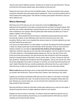 They are each used for different purposes, and they are not meant to be used all the time. They are
at the fast end of the speed reading range, while studying is at the slow end.
People who know how to skim and scan are flexible readers. They read according to their purpose
and get the information they need quickly without wasting time. They do not read everything which is
what increases their reading speed. Their skill lies in knowing what specific information to read and
which method to use.
What Is Skimming?
Skimming is one of the tools you can use to read more in less time.Skimming refers to
looking only for the general or main ideas, and works best with non-fiction (or factual) material. With
skimming, your overall understanding is reduced because you don’t read everything. You read only
what is important to your purpose. Skimming takes place while reading and allows you to look for
details in addition to the main ideas.
How to skim. Many people think that skimming is a haphazard process placing the eyes where
ever they fall. However, to skim effectively, there has to be a structure but you don’t read
everything. What you read is more important than what you leave out. So what material do you read
and what material do you leave out?
Let’s say you are doing research on a long chapter or a web site. By reading the first few paragraphs
in detail, you will get a good idea of what information will be discussed. Once you know where the
reading is headed, you can begin to read only the first sentence of each paragraph. Also
called topic sentences, they give you the main idea of the paragraph. If you do not get the main idea
in the topic sentence or if the paragraph greatly interests you, then you may want to skim more.
At the end of each topic sentence, your eyes should drop down through the rest of the paragraph,
looking for important pieces of information, such as names, dates, or events. Continue to read only
topic sentences, dropping down through the rest of the paragraphs, until you are near the end. Since
the last few paragraphs may contain a conclusion or summary, you should stop skimming there and
read in detail. Remember that your overall comprehension will be lower than if you read in detail. If
while skimming, you feel you are grasping the main ideas, then you are skimming correctly.
When to skim.Because skimming is done at a fast speed with less-than-normal comprehension,
you shouldn’t skim all the time. There are many times, however, when skimming is very useful.
Suppose you are taking a presentation skills class and have to deliver an oral report in a few days
about the first computers ever made. You locate six books and four newspaper articles about this
topic. Because you must be ready soon, you do not have time to read each word, but you need a
large quantity of solid information.
Skimming will help you locate the information quickly while making sure you use your time wisely. It
will also increase the amount of usable material you obtain for your research.
Suppose you have an exam in a few days. You need to review the material you learned, but you
don’t want to reread everything. By skimming, you can quickly locate the information you haven’t
mastered yet and study only that material.
 