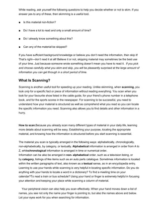 While reading, ask yourself the following questions to help you decide whether or not to skim. If you
answer yes to any of these, then skimming is a useful tool.
■ Is this material non-fiction?
■ Do I have a lot to read and only a small amount of time?
■ Do I already know something about this?
■ Can any of the material be skipped?
If you have sufficient background knowledge or believe you don’t need the information, then skip it!
That’s right—don’t read it at all! Believe it or not, skipping material may sometimes be the best use
of your time. Just because someone wrote something doesn’t mean you have to read it. If you pick
and choose carefully what you skim and skip, you will be pleasantly surprised at the large amount of
information you can get through in a short period of time.
What Is Scanning?
Scanning is another useful tool for speeding up your reading. Unlike skimming, when scanning, you
look only for a specific fact or piece of information without reading everything. You scan when you
look for your favourite show listed in the cable guide, for your friend’s phone number in a telephone
book, and for the sports scores in the newspaper. For scanning to be successful, you need to
understand how your material is structured as well as comprehend what you read so you can locate
the specific information you need. Scanning also allows you to find details and other information in a
hurry.
How to scan.Because you already scan many different types of material in your daily life, learning
more details about scanning will be easy. Establishing your purpose, locating the appropriate
material, and knowing how the information is structured before you start scanning is essential.
The material you scan is typically arranged in the following ways: alphabetically, chronologically,
non-alphabetically, by category, or textually. Alphabetical information is arranged in order from A to
Z, whilechronological information is arranged in time or numerical order.
Information can be also be arranged in non- alphabetical order, such as a television listing, or
by category, listings of like items such as an auto parts catalogue. Sometimes information is located
within the written paragraphs of text, also known as a textual sense, as in an encyclopedia entry.
Learning to use your hands while scanning is very helpful in locating specific information. Do you do
anything with your hands to locate a word in a dictionary? To find a meeting time on your
calendar?To read a train or bus schedule? Using your hand or finger is extremely helpful in focusing
your attention and keeping your place while scanning a column of material.
Your peripheral vision can also help you scan effectively. When your hand moves down a list of
names, you see not only the name your finger is pointing to, but also the names above and below.
Let your eyes work for you when searching for information.
 
