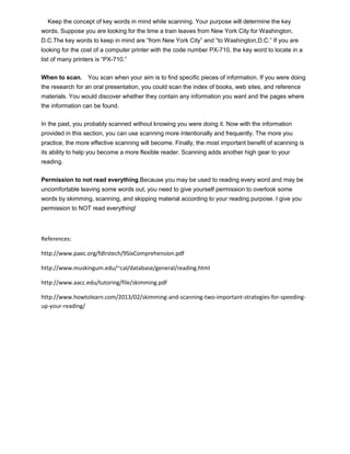 Keep the concept of key words in mind while scanning. Your purpose will determine the key
words. Suppose you are looking for the time a train leaves from New York City for Washington,
D.C.The key words to keep in mind are “from New York City” and “to Washington,D.C.” If you are
looking for the cost of a computer printer with the code number PX-710, the key word to locate in a
list of many printers is “PX-710.”
When to scan. You scan when your aim is to find specific pieces of information. If you were doing
the research for an oral presentation, you could scan the index of books, web sites, and reference
materials. You would discover whether they contain any information you want and the pages where
the information can be found.
In the past, you probably scanned without knowing you were doing it. Now with the information
provided in this section, you can use scanning more intentionally and frequently. The more you
practice, the more effective scanning will become. Finally, the most important benefit of scanning is
its ability to help you become a more flexible reader. Scanning adds another high gear to your
reading.
Permission to not read everything.Because you may be used to reading every word and may be
uncomfortable leaving some words out, you need to give yourself permission to overlook some
words by skimming, scanning, and skipping material according to your reading purpose. I give you
permission to NOT read everything!
References:
http://www.paec.org/fdlrstech/9SixComprehension.pdf
http://www.muskingum.edu/~cal/database/general/reading.html
http://www.aacc.edu/tutoring/file/skimming.pdf
http://www.howtolearn.com/2013/02/skimming-and-scanning-two-important-strategies-for-speeding-
up-your-reading/
 