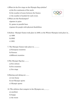 4.What do the five rings on the Olympic flag sybolise?
a) the five continents of the worls
b) the number of years between the Games
c) the number of medals for each event.
5.What are the Paralympics?
a)games in pairs
b) games in parallel bars
c)games for people with physical disabilities
6.Sydney Olympic Games took place in 2000, so the Winter Olympics took place in...
a) 1999
b) 2002
c) 2001
7. The Olympic Games take place in ...........
a) European countries
b) Greeece
c)different countries
8.The Olympic flag has .........
a) five colours
b) five countries
c) five rings
9.Skating and skiing are .......
a) very funny
b) not Olympic sports
c) Olympic sports
10. The athletes that compete in the Olympics are............
a) excellent
b) happy
c) the worst
 