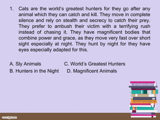 1. Cats are the world’s greatest hunters for they go after any
animal which they can catch and kill. They move in complete
silence and rely on stealth and secrecy to catch their prey.
They prefer to ambush their victim with a terrifying rush
instead of chasing it. They have magnificent bodies that
combine power and grace, as they move very fast over short
sight especially at night. They hunt by night for they have
eyes especially adapted for this.
A. Sly Animals C. World’s Greatest Hunters
B. Hunters in the Night D. Magnificent Animals
 