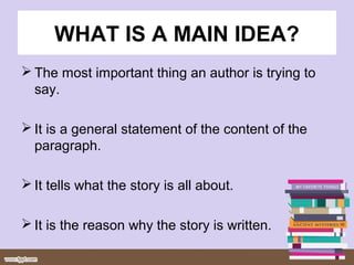 WHAT IS A MAIN IDEA?
 The most important thing an author is trying to
say.
 It is a general statement of the content of the
paragraph.
 It tells what the story is all about.
 It is the reason why the story is written.
 