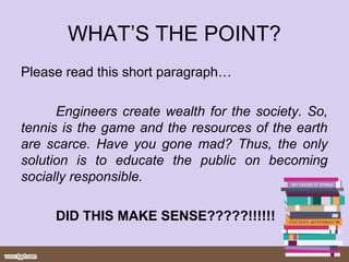WHAT’S THE POINT?
Please read this short paragraph…
Engineers create wealth for the society. So,
tennis is the game and the resources of the earth
are scarce. Have you gone mad? Thus, the only
solution is to educate the public on becoming
socially responsible.
DID THIS MAKE SENSE?????!!!!!!
 