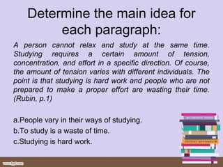 Determine the main idea for
each paragraph:
A person cannot relax and study at the same time.
Studying requires a certain amount of tension,
concentration, and effort in a specific direction. Of course,
the amount of tension varies with different individuals. The
point is that studying is hard work and people who are not
prepared to make a proper effort are wasting their time.
(Rubin, p.1)
a.People vary in their ways of studying.
b.To study is a waste of time.
c.Studying is hard work.
 