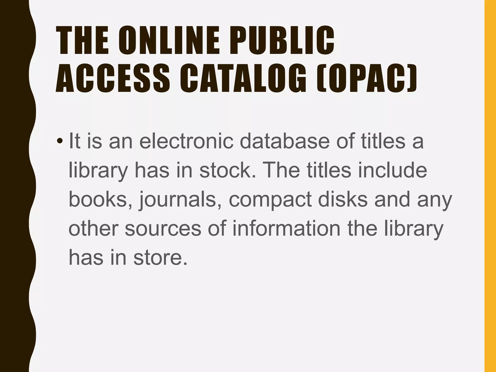 THE ONLINE PUBLIC
ACCESS CATALOG (OPAC)
• It is an electronic database of titles a
library has in stock. The titles include
books, journals, compact disks and any
other sources of information the library
has in store.
 