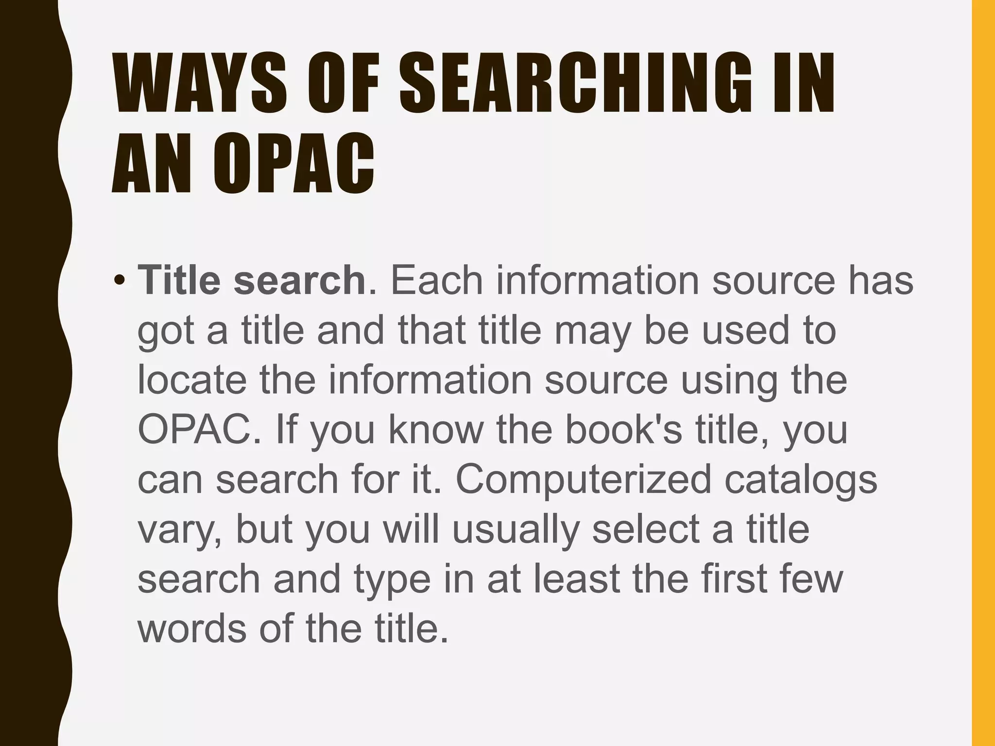 WAYS OF SEARCHING IN
AN OPAC
• Title search. Each information source has
got a title and that title may be used to
locate the information source using the
OPAC. If you know the book's title, you
can search for it. Computerized catalogs
vary, but you will usually select a title
search and type in at least the first few
words of the title.
 