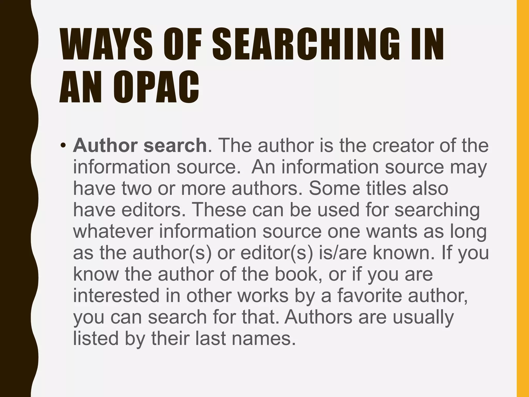 WAYS OF SEARCHING IN
AN OPAC
• Author search. The author is the creator of the
information source. An information source may
have two or more authors. Some titles also
have editors. These can be used for searching
whatever information source one wants as long
as the author(s) or editor(s) is/are known. If you
know the author of the book, or if you are
interested in other works by a favorite author,
you can search for that. Authors are usually
listed by their last names.
 