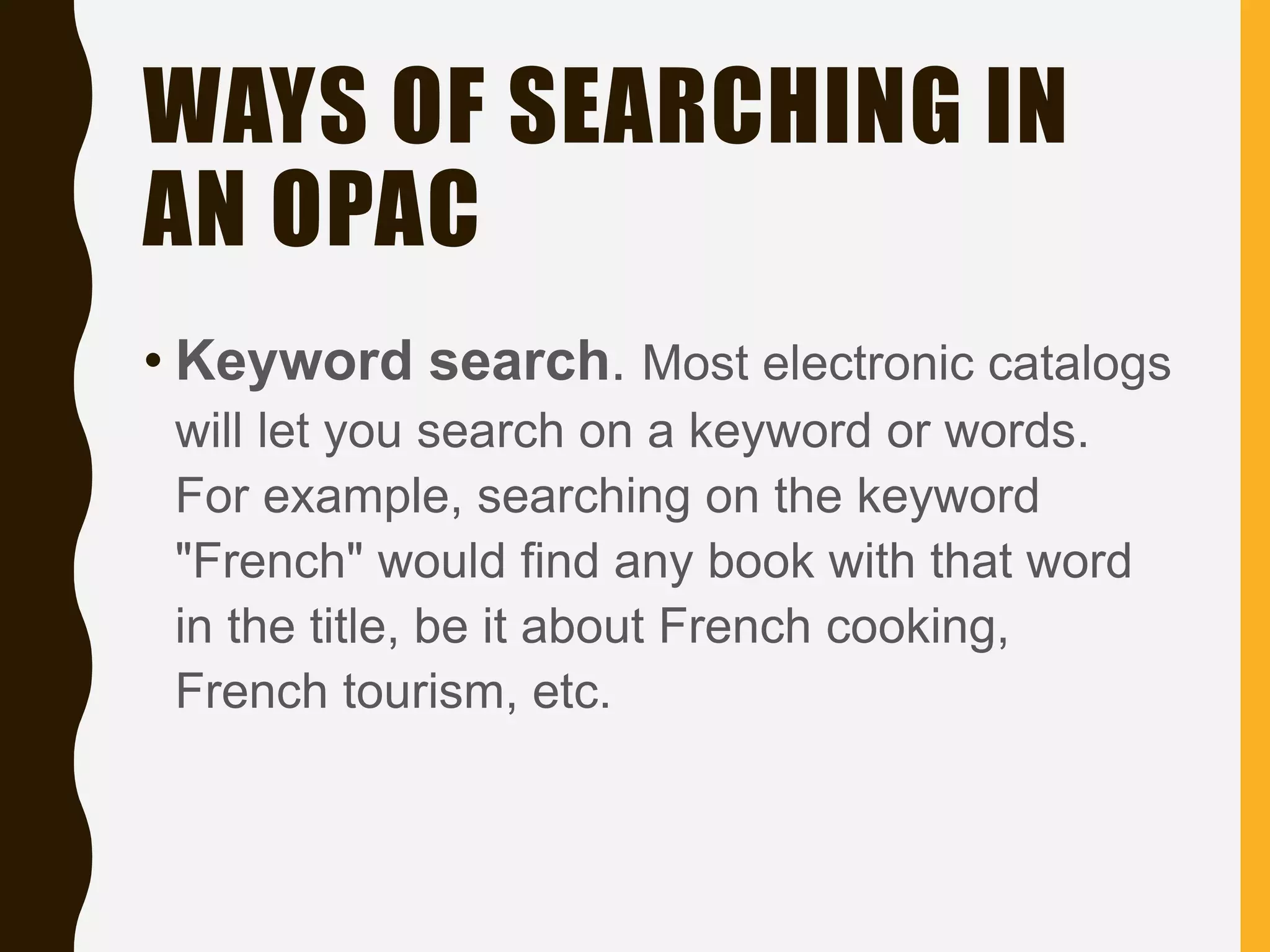 WAYS OF SEARCHING IN
AN OPAC
• Keyword search. Most electronic catalogs
will let you search on a keyword or words.
For example, searching on the keyword
"French" would find any book with that word
in the title, be it about French cooking,
French tourism, etc.
 