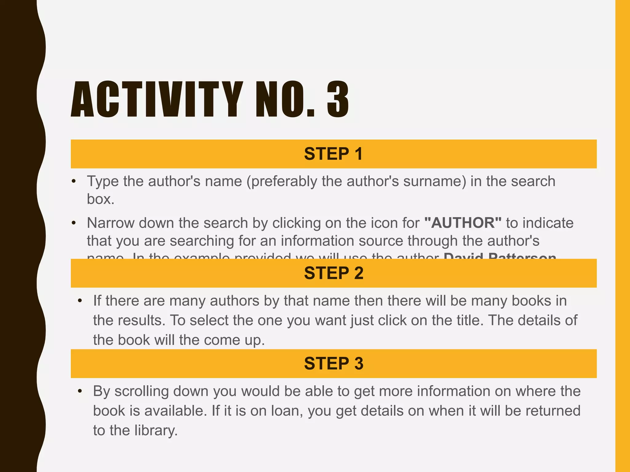 ACTIVITY NO. 3
STEP 1
• Type the author's name (preferably the author's surname) in the search
box.
• Narrow down the search by clicking on the icon for "AUTHOR" to indicate
that you are searching for an information source through the author's
name. In the example provided we will use the author David Patterson.
STEP 2
• If there are many authors by that name then there will be many books in
the results. To select the one you want just click on the title. The details of
the book will the come up.
STEP 3
• By scrolling down you would be able to get more information on where the
book is available. If it is on loan, you get details on when it will be returned
to the library.
 