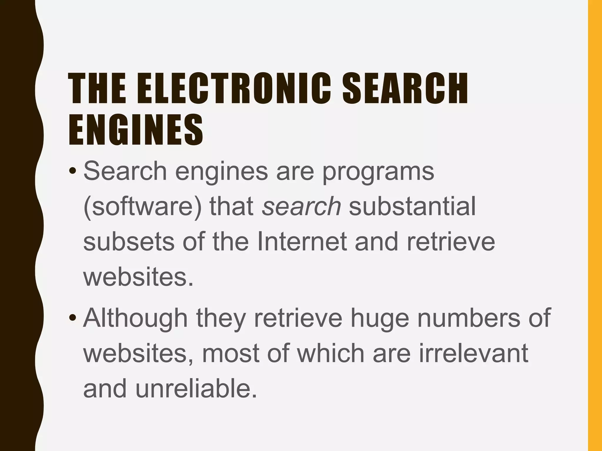 THE ELECTRONIC SEARCH
ENGINES
• Search engines are programs
(software) that search substantial
subsets of the Internet and retrieve
websites.
• Although they retrieve huge numbers of
websites, most of which are irrelevant
and unreliable.
 