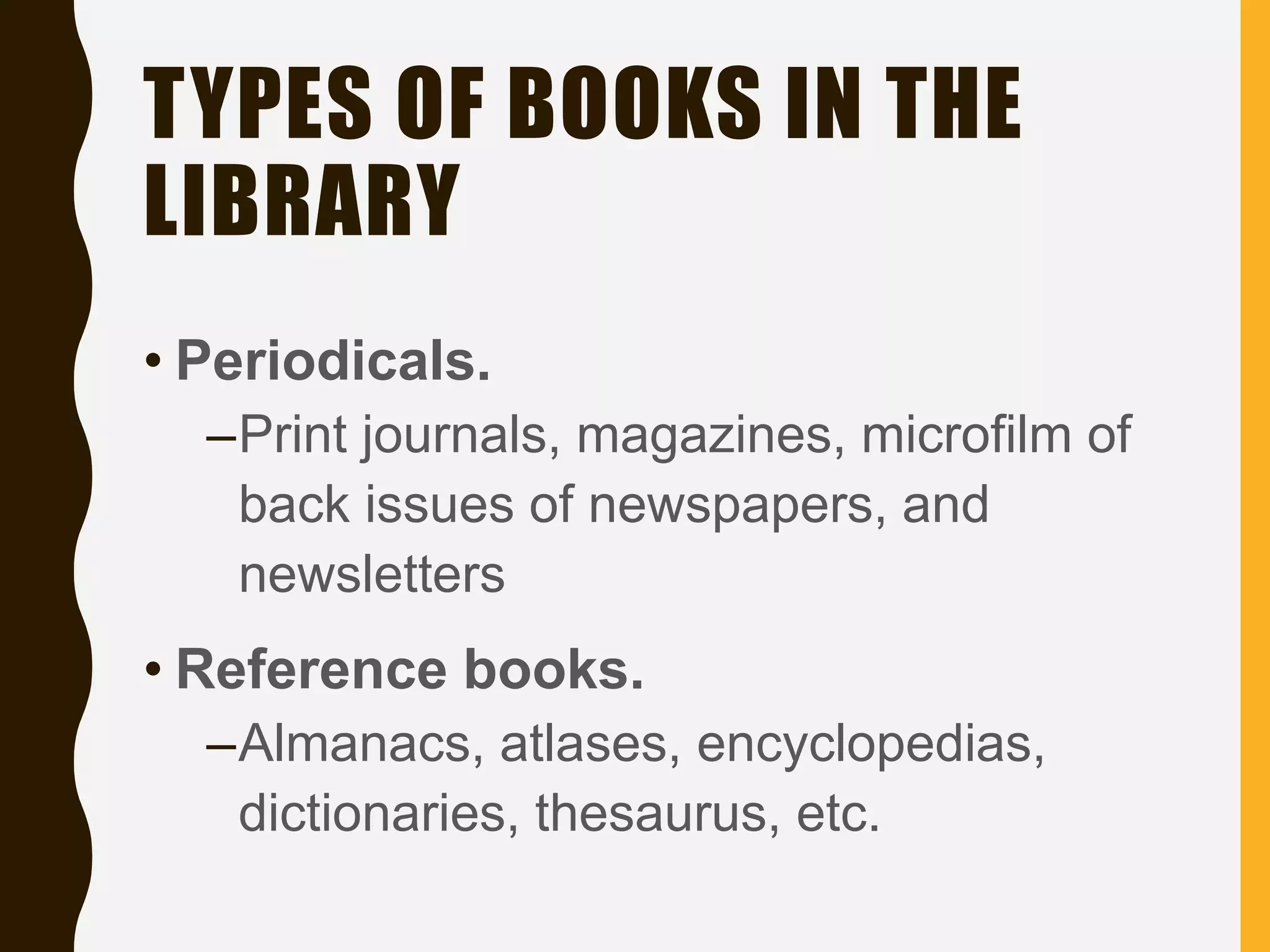 TYPES OF BOOKS IN THE
LIBRARY
• Periodicals.
–Print journals, magazines, microfilm of
back issues of newspapers, and
newsletters
• Reference books.
–Almanacs, atlases, encyclopedias,
dictionaries, thesaurus, etc.
 