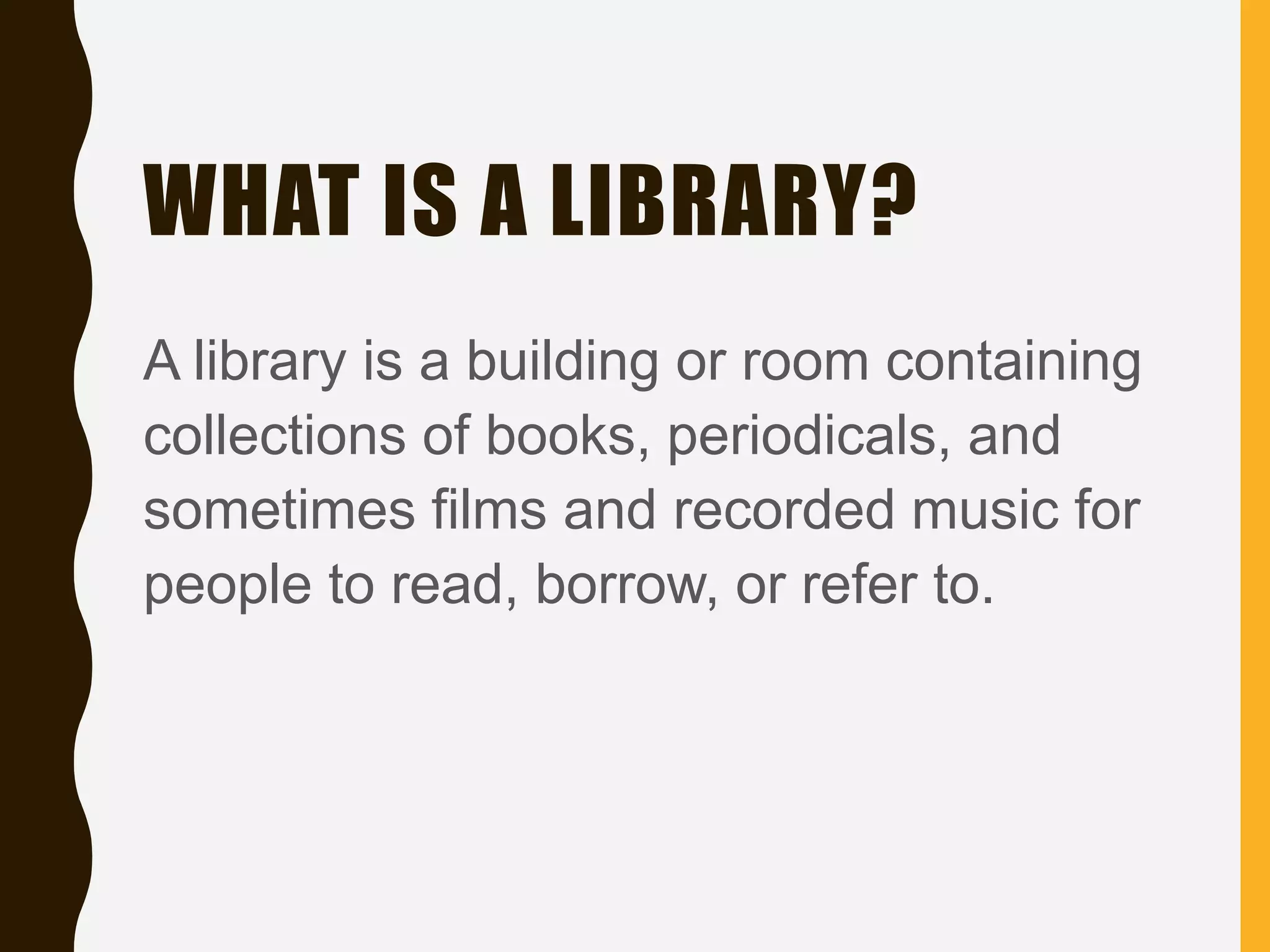WHAT IS A LIBRARY?
A library is a building or room containing
collections of books, periodicals, and
sometimes films and recorded music for
people to read, borrow, or refer to.
 