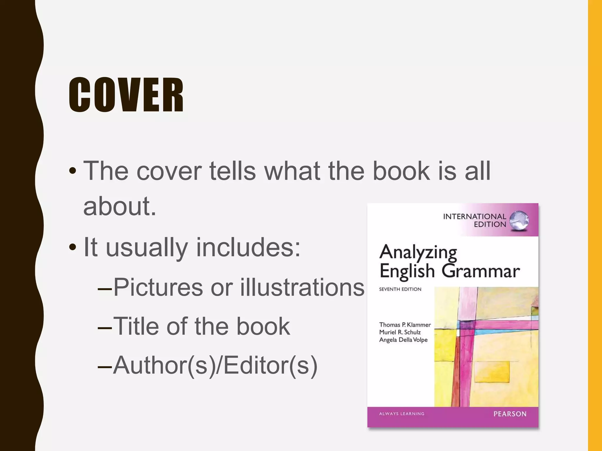 COVER
• The cover tells what the book is all
about.
• It usually includes:
–Pictures or illustrations
–Title of the book
–Author(s)/Editor(s)
 