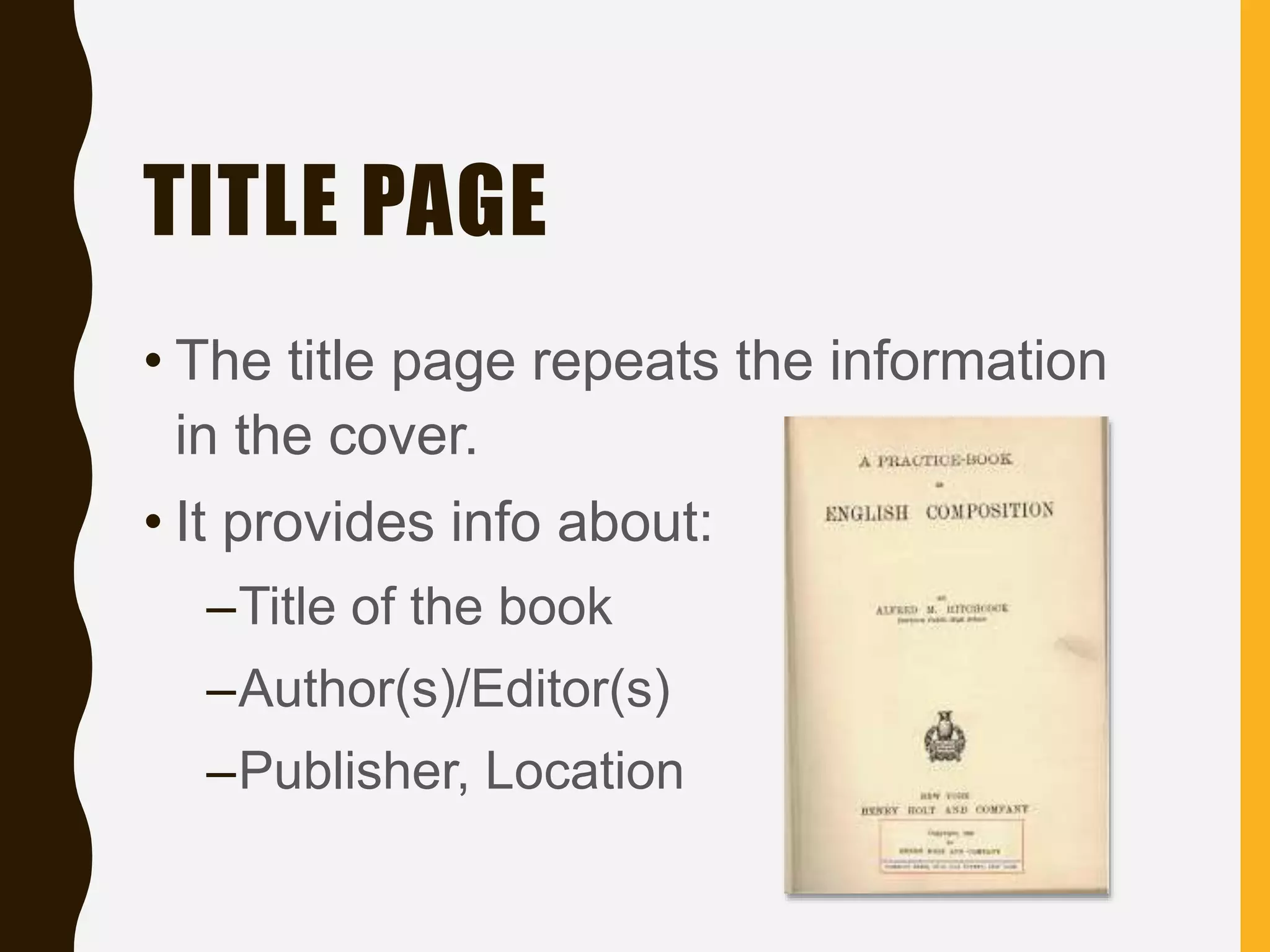 TITLE PAGE
• The title page repeats the information
in the cover.
• It provides info about:
–Title of the book
–Author(s)/Editor(s)
–Publisher, Location
 