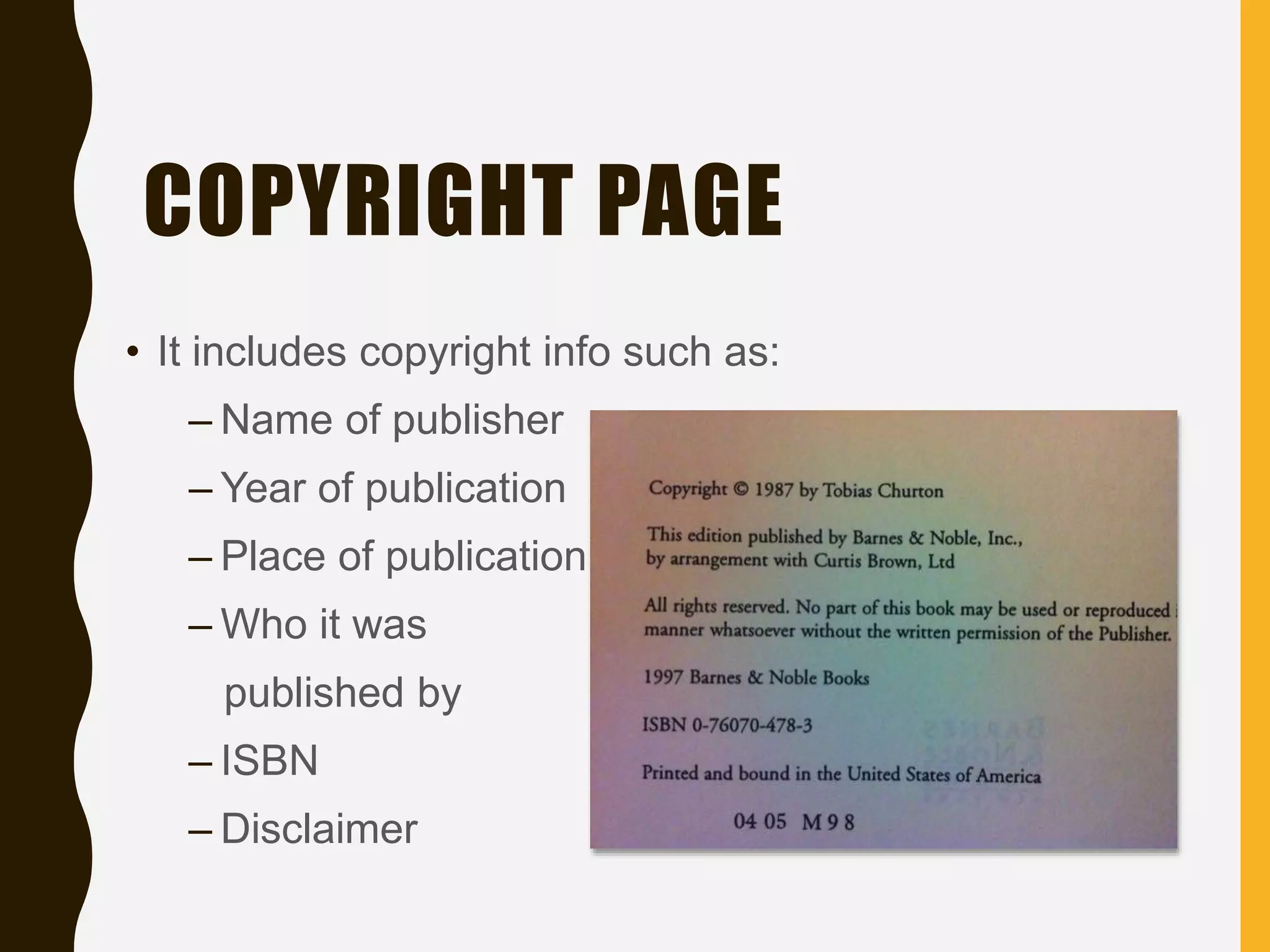 COPYRIGHT PAGE
• It includes copyright info such as:
– Name of publisher
– Year of publication
– Place of publication
– Who it was
published by
– ISBN
– Disclaimer
 
