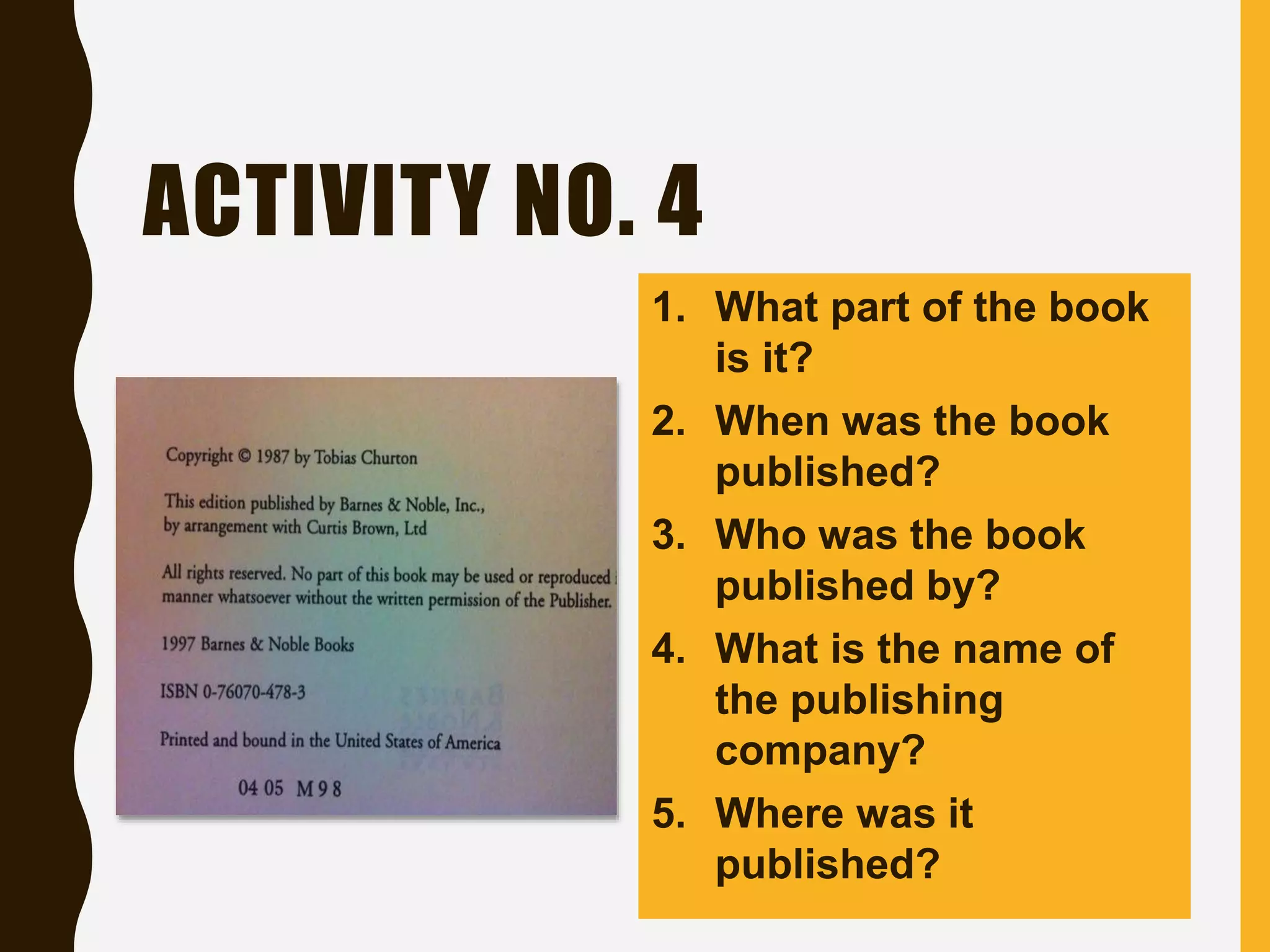 ACTIVITY NO. 4
1. What part of the book
is it?
2. When was the book
published?
3. Who was the book
published by?
4. What is the name of
the publishing
company?
5. Where was it
published?
 