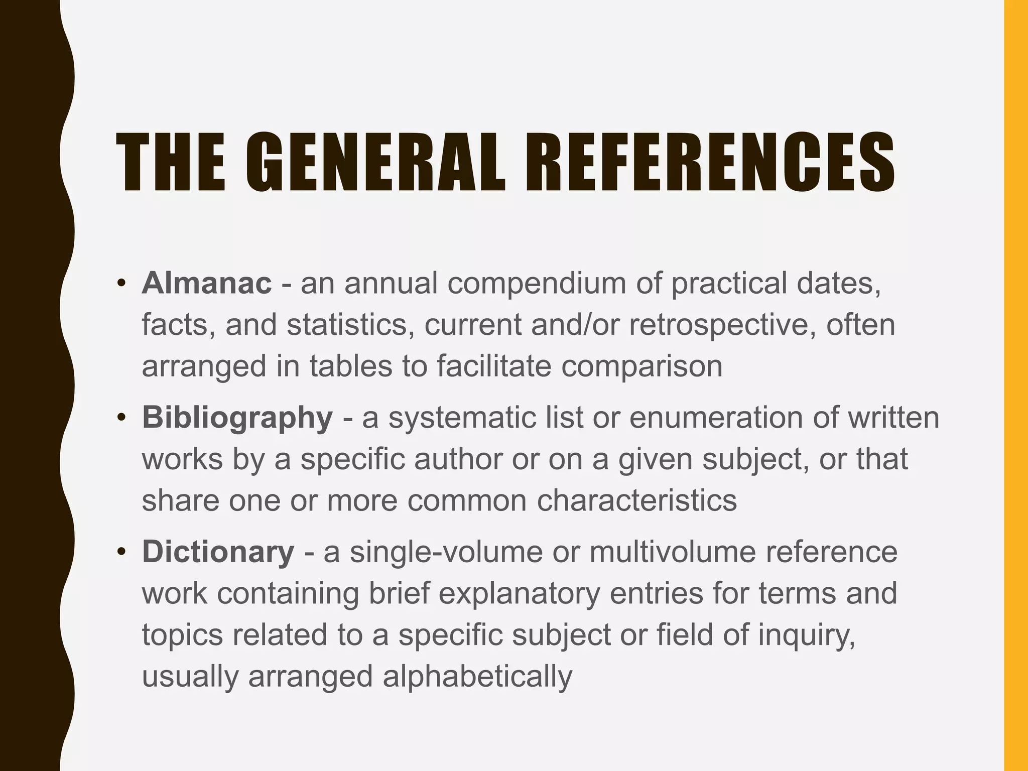 THE GENERAL REFERENCES
• Almanac - an annual compendium of practical dates,
facts, and statistics, current and/or retrospective, often
arranged in tables to facilitate comparison
• Bibliography - a systematic list or enumeration of written
works by a specific author or on a given subject, or that
share one or more common characteristics
• Dictionary - a single-volume or multivolume reference
work containing brief explanatory entries for terms and
topics related to a specific subject or field of inquiry,
usually arranged alphabetically
 