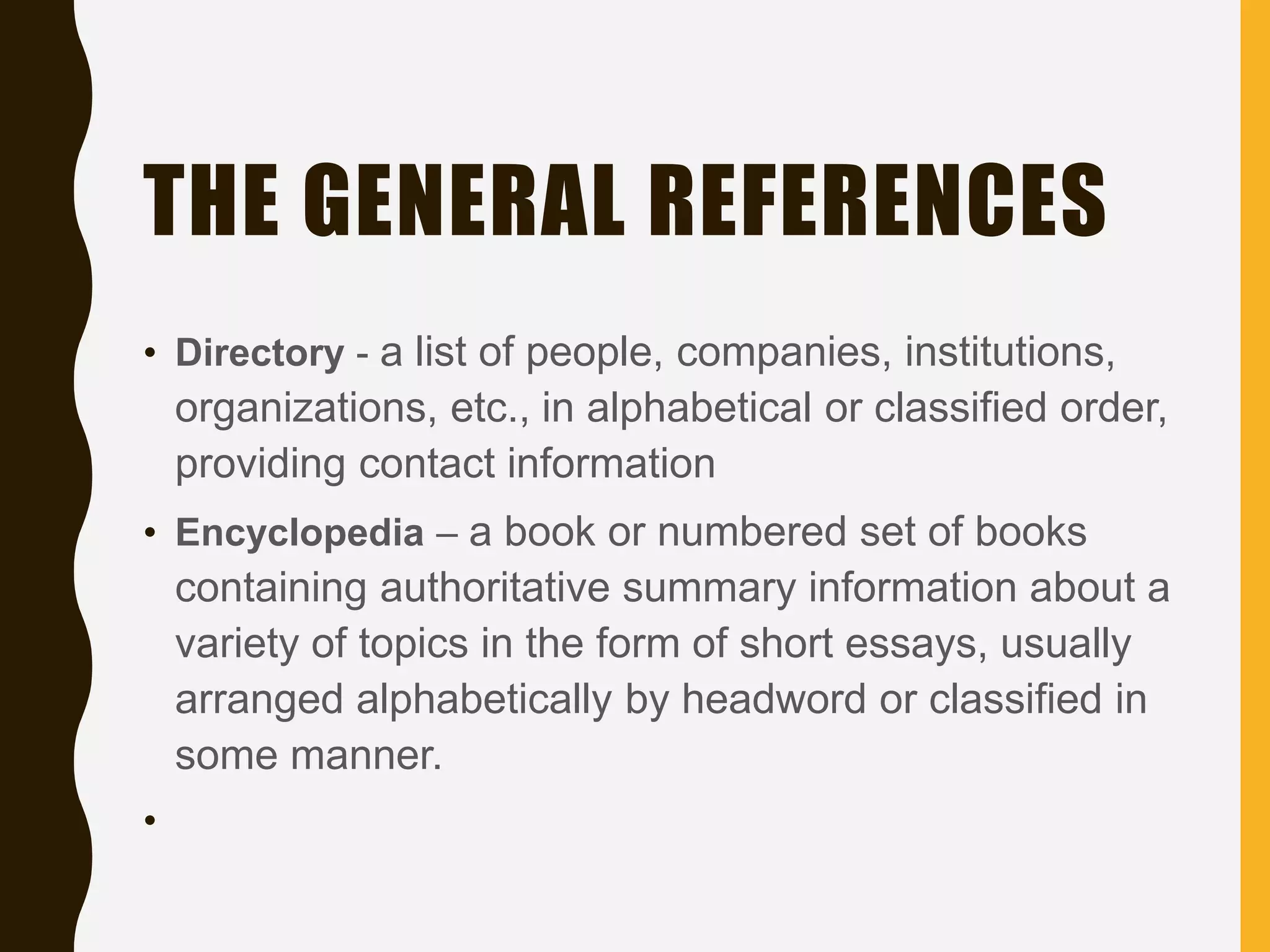 THE GENERAL REFERENCES
• Directory - a list of people, companies, institutions,
organizations, etc., in alphabetical or classified order,
providing contact information
• Encyclopedia – a book or numbered set of books
containing authoritative summary information about a
variety of topics in the form of short essays, usually
arranged alphabetically by headword or classified in
some manner.
•
 