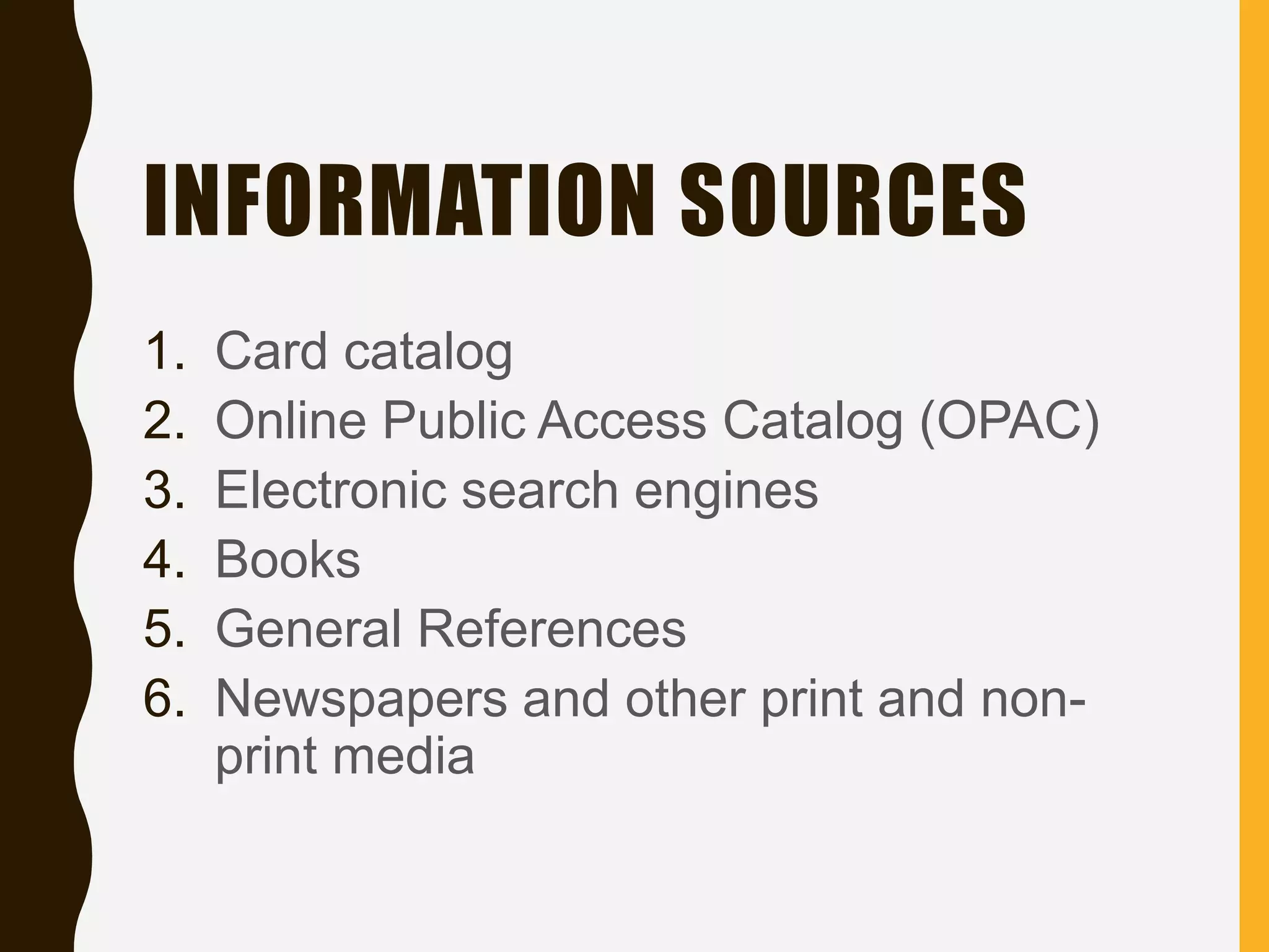 INFORMATION SOURCES
1. Card catalog
2. Online Public Access Catalog (OPAC)
3. Electronic search engines
4. Books
5. General References
6. Newspapers and other print and non-
print media
 