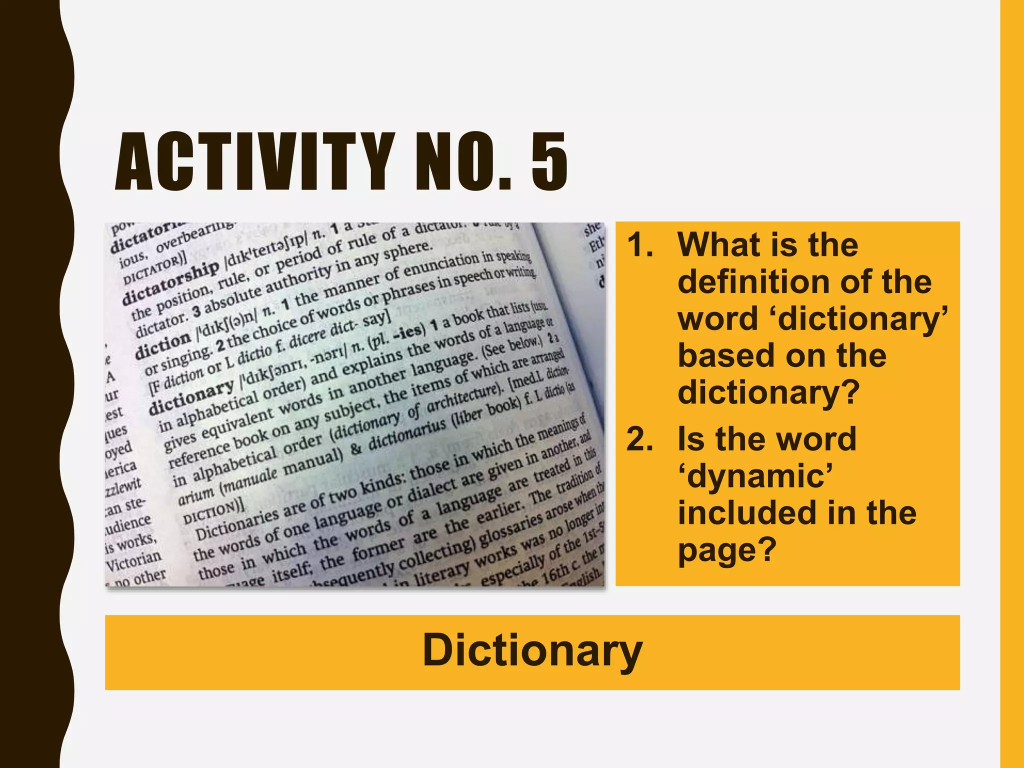 ACTIVITY NO. 5
1. What is the
definition of the
word ‘dictionary’
based on the
dictionary?
2. Is the word
‘dynamic’
included in the
page?
Dictionary
 
