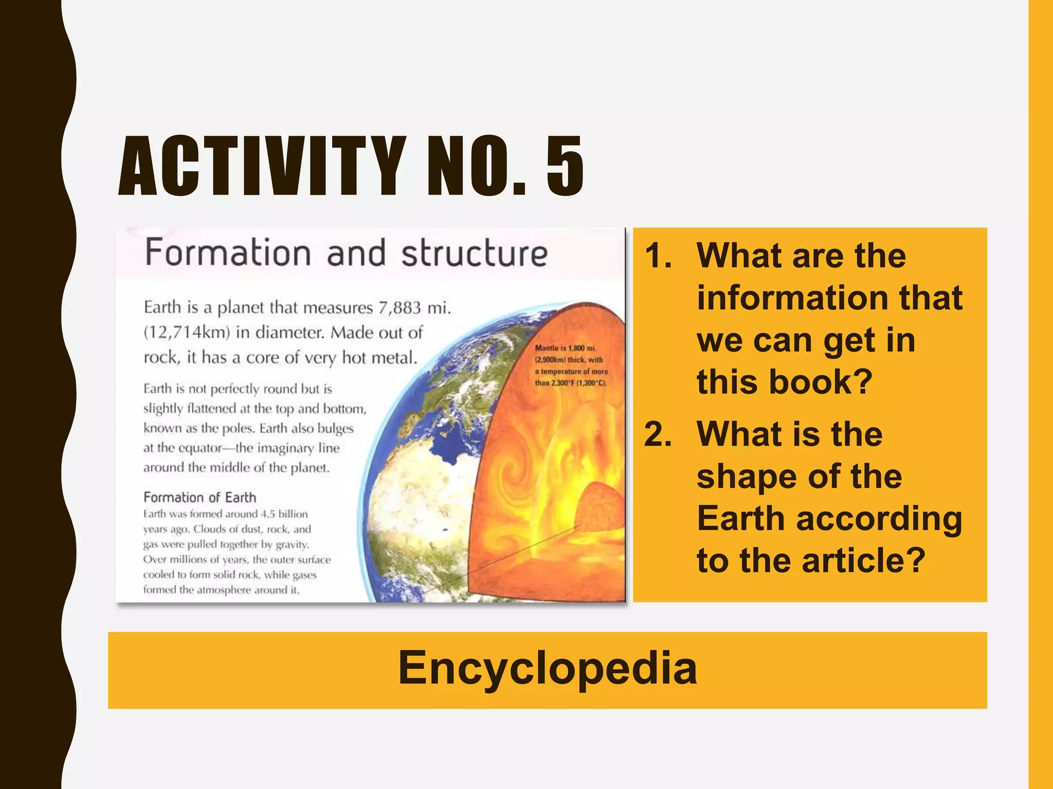 ACTIVITY NO. 5
1. What are the
information that
we can get in
this book?
2. What is the
shape of the
Earth according
to the article?
Encyclopedia
 