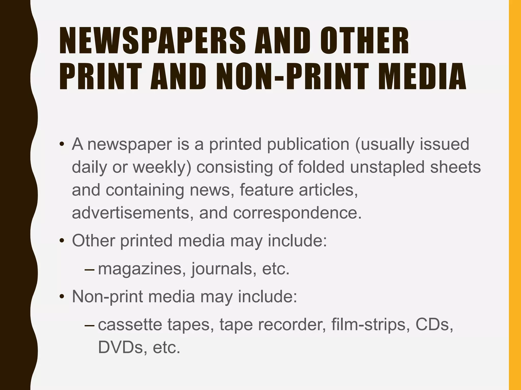 NEWSPAPERS AND OTHER
PRINT AND NON-PRINT MEDIA
• A newspaper is a printed publication (usually issued
daily or weekly) consisting of folded unstapled sheets
and containing news, feature articles,
advertisements, and correspondence.
• Other printed media may include:
– magazines, journals, etc.
• Non-print media may include:
– cassette tapes, tape recorder, film-strips, CDs,
DVDs, etc.
 