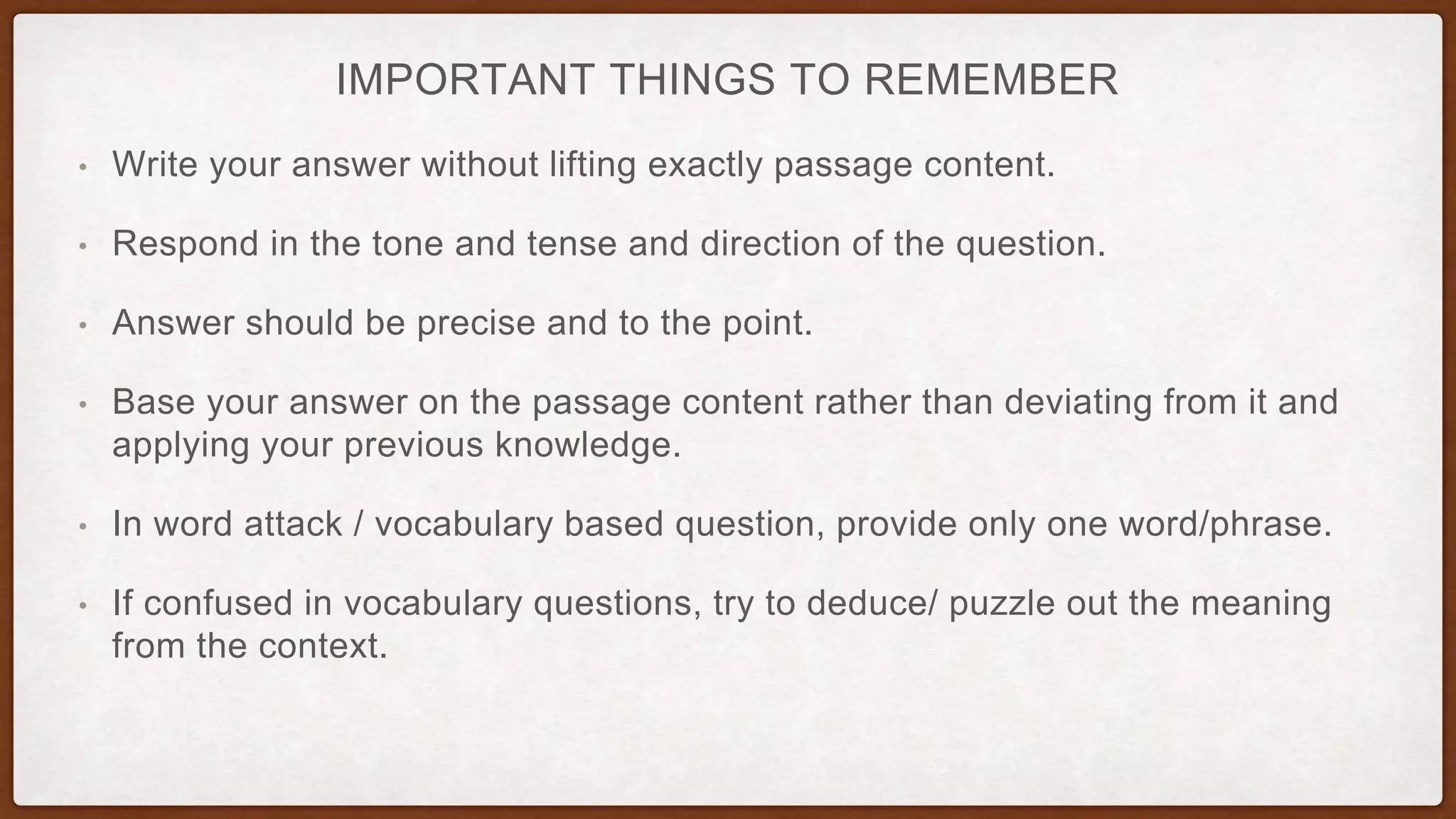 IMPORTANT THINGS TO REMEMBER
• Write your answer without lifting exactly passage content.
• Respond in the tone and tense and direction of the question.
• Answer should be precise and to the point.
• Base your answer on the passage content rather than deviating from it and
applying your previous knowledge.
• In word attack / vocabulary based question, provide only one word/phrase.
• If confused in vocabulary questions, try to deduce/ puzzle out the meaning
from the context.