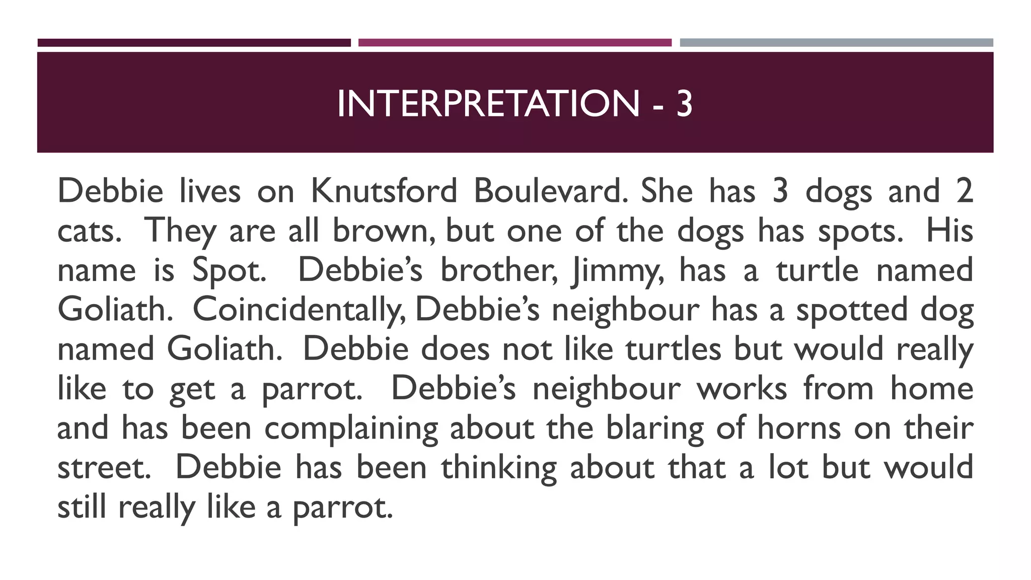 INTERPRETATION - 3
Debbie lives on Knutsford Boulevard. She has 3 dogs and 2
cats. They are all brown, but one of the dogs has spots. His
name is Spot. Debbie’s brother, Jimmy, has a turtle named
Goliath. Coincidentally, Debbie’s neighbour has a spotted dog
named Goliath. Debbie does not like turtles but would really
like to get a parrot. Debbie’s neighbour works from home
and has been complaining about the blaring of horns on their
street. Debbie has been thinking about that a lot but would
still really like a parrot.
 