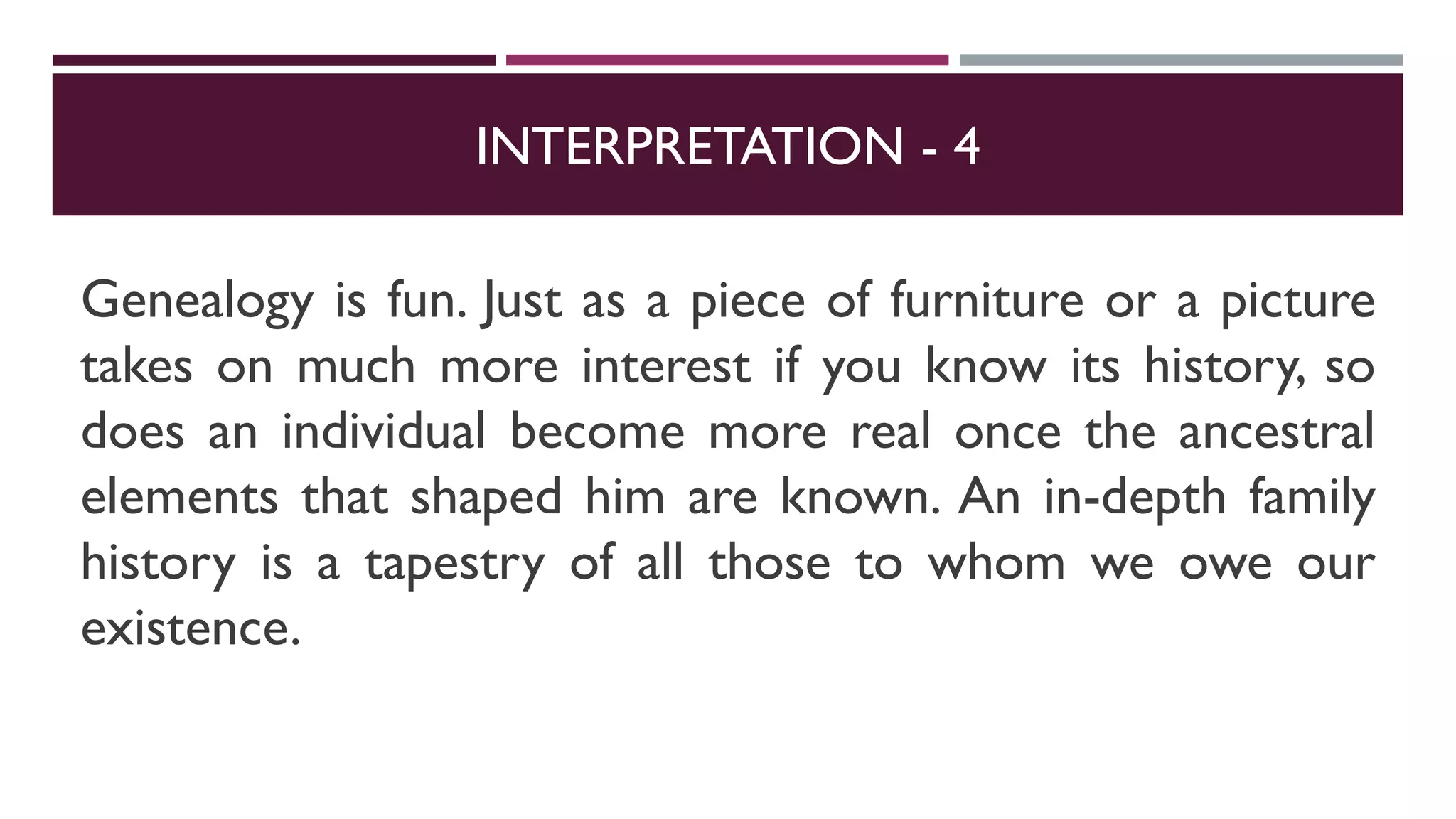INTERPRETATION - 4
Genealogy is fun. Just as a piece of furniture or a picture
takes on much more interest if you know its history, so
does an individual become more real once the ancestral
elements that shaped him are known. An in-depth family
history is a tapestry of all those to whom we owe our
existence.
 