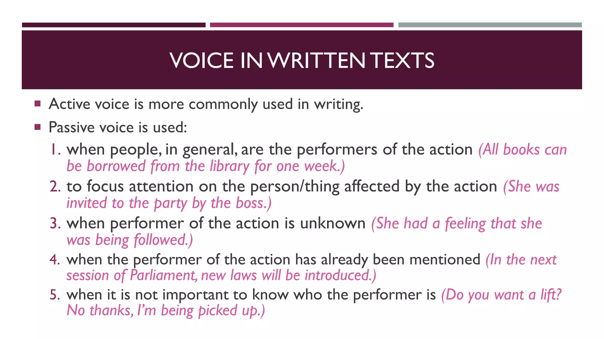 VOICE IN WRITTEN TEXTS
 Active voice is more commonly used in writing.
 Passive voice is used:
1. when people, in general, are the performers of the action (All books can
be borrowed from the library for one week.)
2. to focus attention on the person/thing affected by the action (She was
invited to the party by the boss.)
3. when performer of the action is unknown (She had a feeling that she
was being followed.)
4. when the performer of the action has already been mentioned (In the next
session of Parliament, new laws will be introduced.)
5. when it is not important to know who the performer is (Do you want a lift?
No thanks, I’m being picked up.)
 