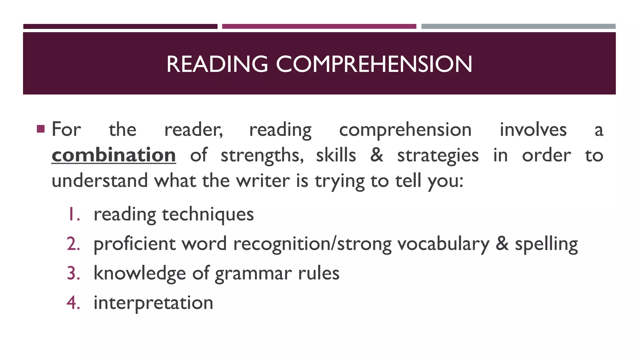 READING COMPREHENSION
 For the reader, reading comprehension involves a
combination of strengths, skills & strategies in order to
understand what the writer is trying to tell you:
1. reading techniques
2. proficient word recognition/strong vocabulary & spelling
3. knowledge of grammar rules
4. interpretation
 