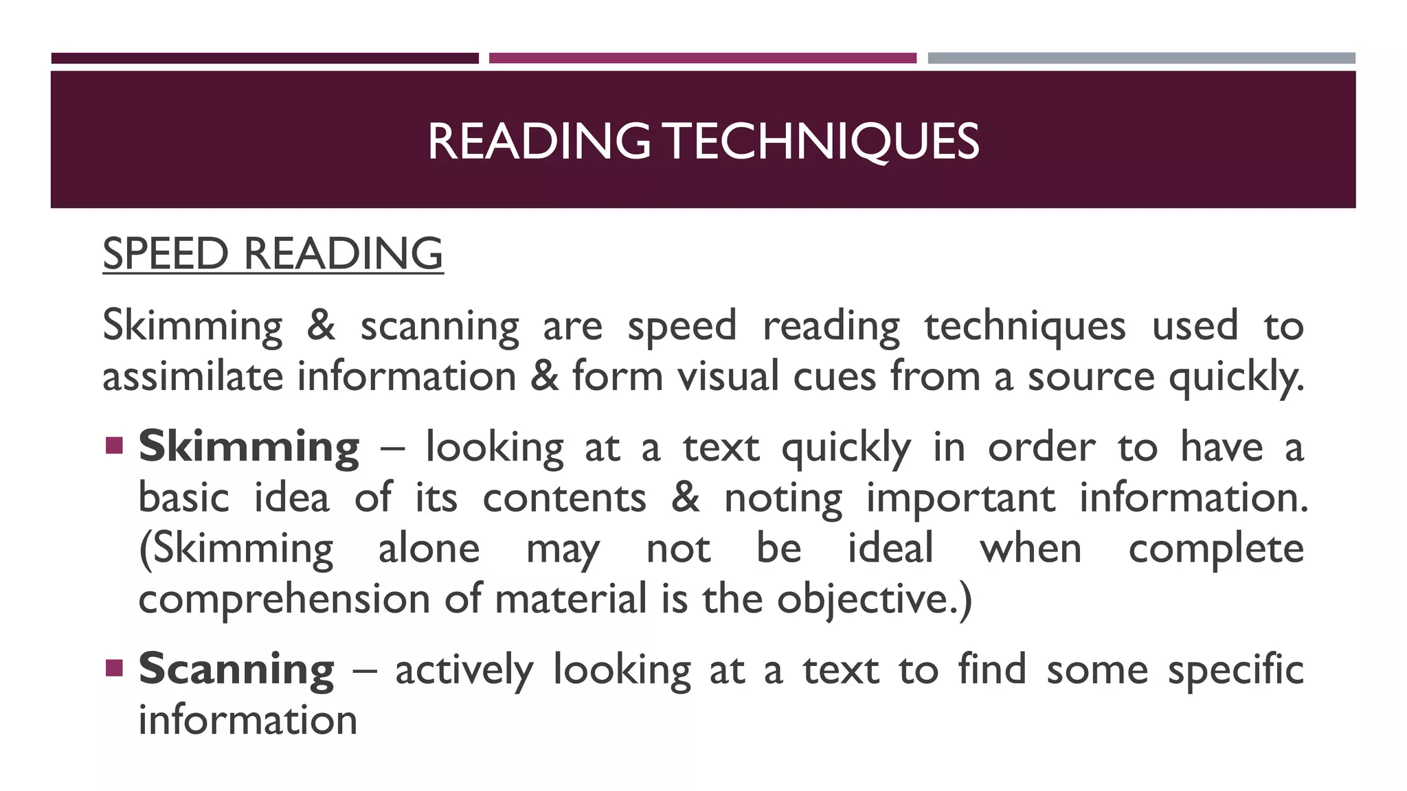READING TECHNIQUES
SPEED READING
Skimming & scanning are speed reading techniques used to
assimilate information & form visual cues from a source quickly.
 Skimming – looking at a text quickly in order to have a
basic idea of its contents & noting important information.
(Skimming alone may not be ideal when complete
comprehension of material is the objective.)
 Scanning – actively looking at a text to find some specific
information
 