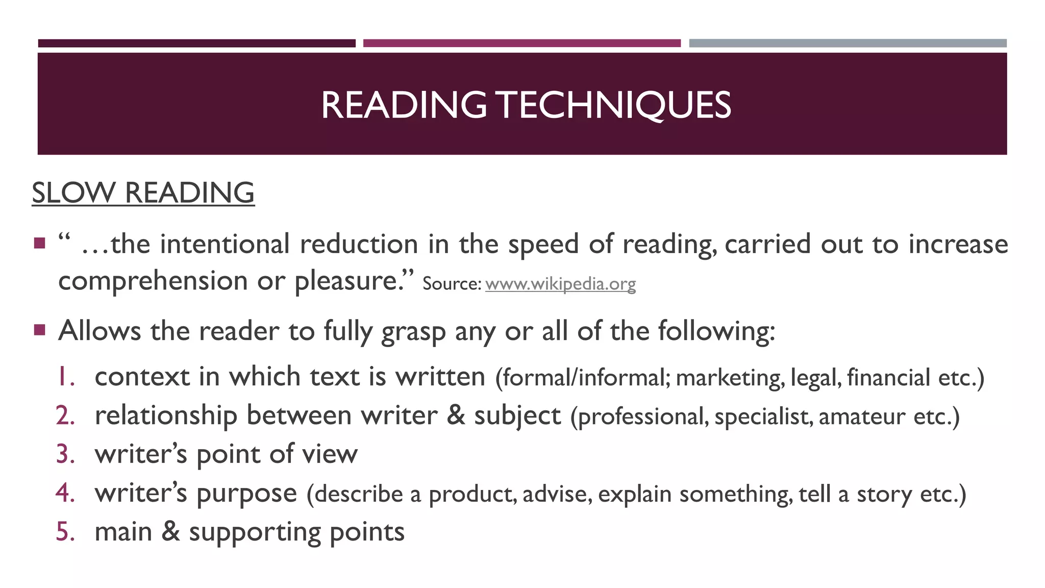 READING TECHNIQUES
SLOW READING
 “ …the intentional reduction in the speed of reading, carried out to increase
comprehension or pleasure.” Source: www.wikipedia.org
 Allows the reader to fully grasp any or all of the following:
1. context in which text is written (formal/informal; marketing, legal, financial etc.)
2. relationship between writer & subject (professional, specialist, amateur etc.)
3. writer’s point of view
4. writer’s purpose (describe a product, advise, explain something, tell a story etc.)
5. main & supporting points
 