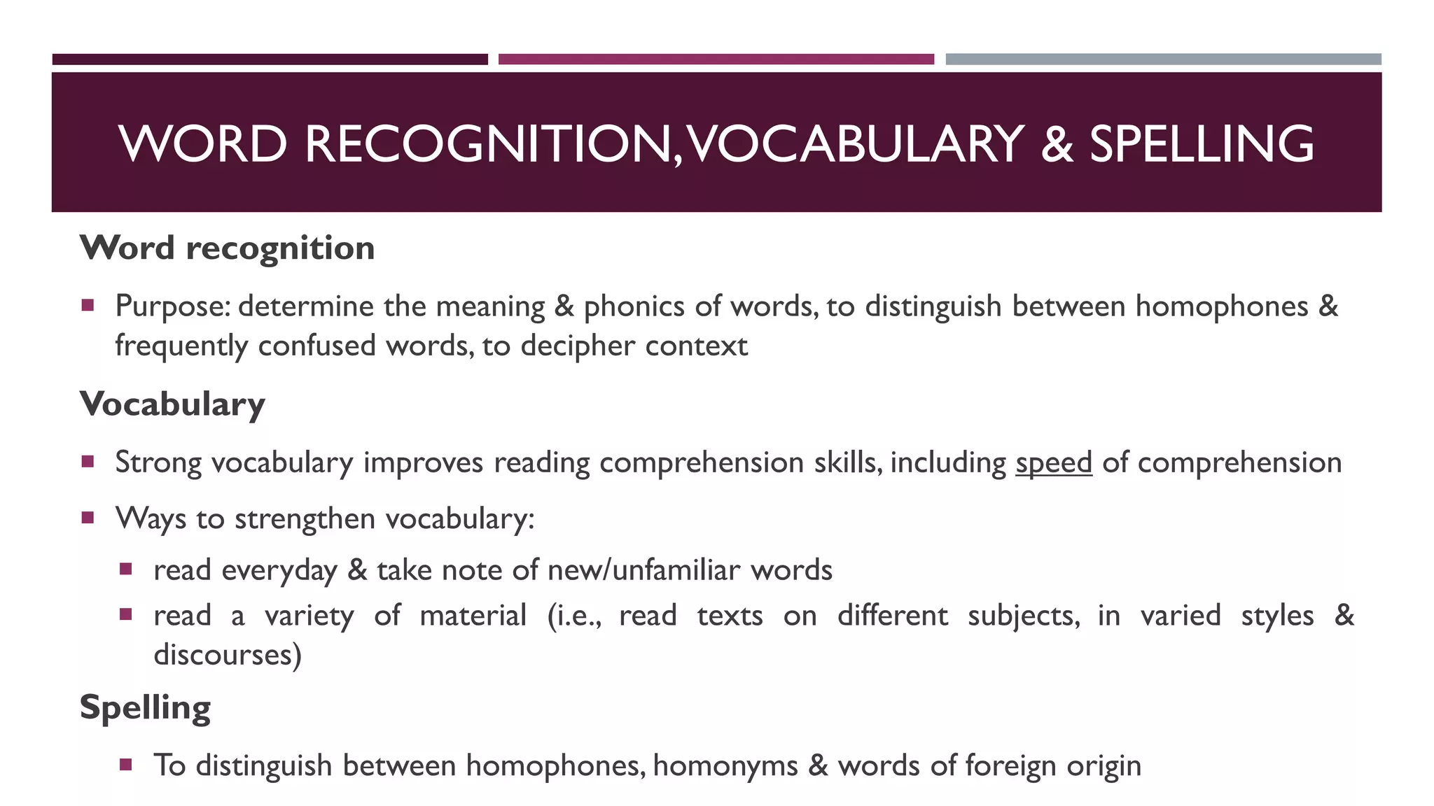 WORD RECOGNITION,VOCABULARY & SPELLING
Word recognition
 Purpose: determine the meaning & phonics of words, to distinguish between homophones &
frequently confused words, to decipher context
Vocabulary
 Strong vocabulary improves reading comprehension skills, including speed of comprehension
 Ways to strengthen vocabulary:
 read everyday & take note of new/unfamiliar words
 read a variety of material (i.e., read texts on different subjects, in varied styles &
discourses)
Spelling
 To distinguish between homophones, homonyms & words of foreign origin
 