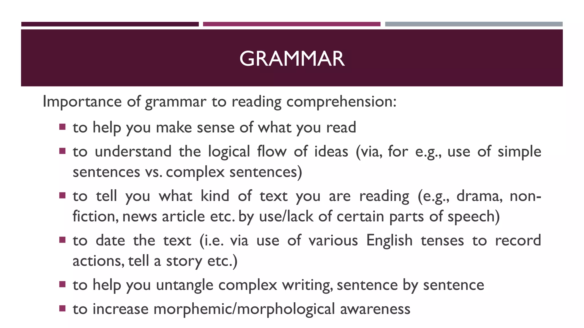 GRAMMAR
Importance of grammar to reading comprehension:
 to help you make sense of what you read
 to understand the logical flow of ideas (via, for e.g., use of simple
sentences vs. complex sentences)
 to tell you what kind of text you are reading (e.g., drama, non-
fiction, news article etc. by use/lack of certain parts of speech)
 to date the text (i.e. via use of various English tenses to record
actions, tell a story etc.)
 to help you untangle complex writing, sentence by sentence
 to increase morphemic/morphological awareness
 