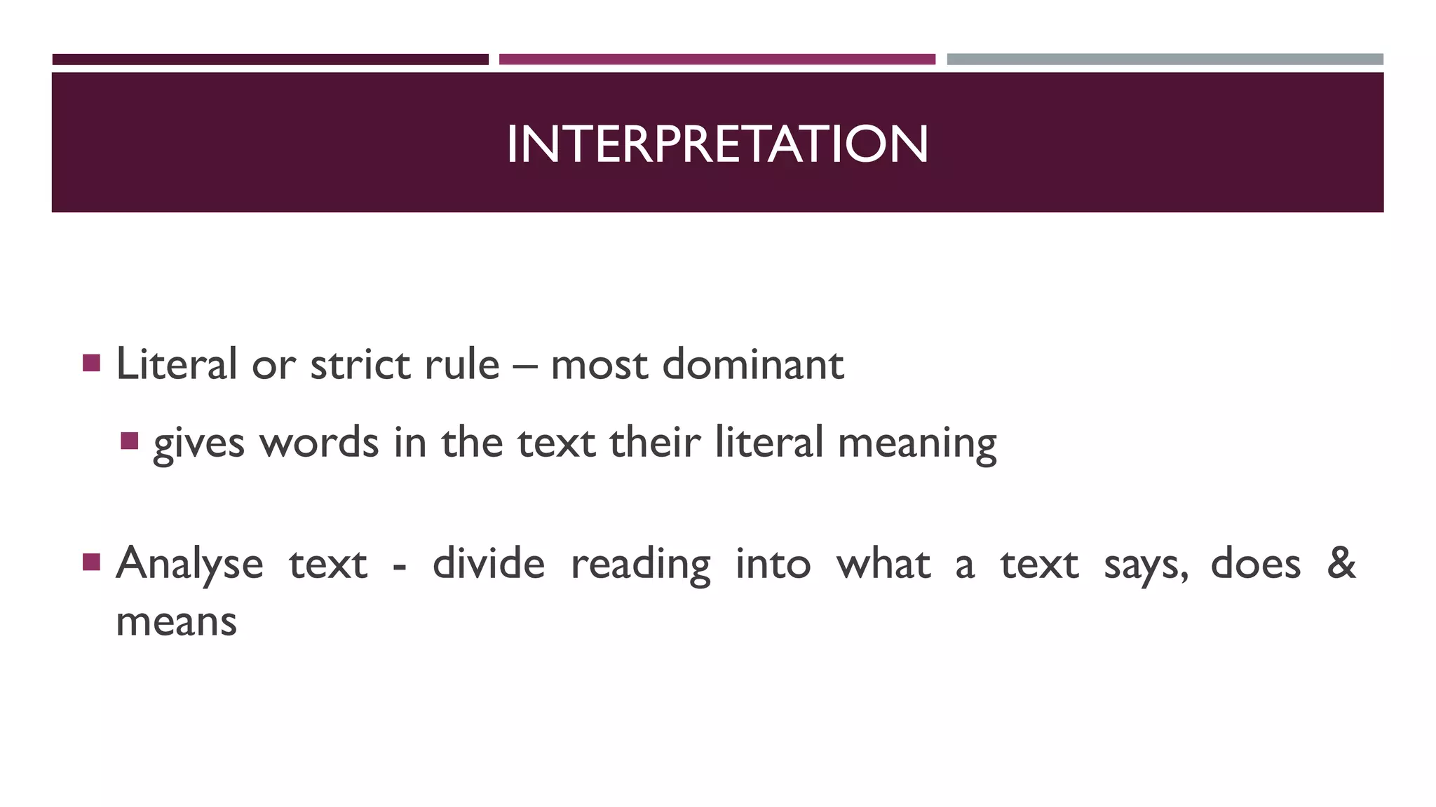INTERPRETATION
 Literal or strict rule – most dominant
 gives words in the text their literal meaning
 Analyse text - divide reading into what a text says, does &
means
 