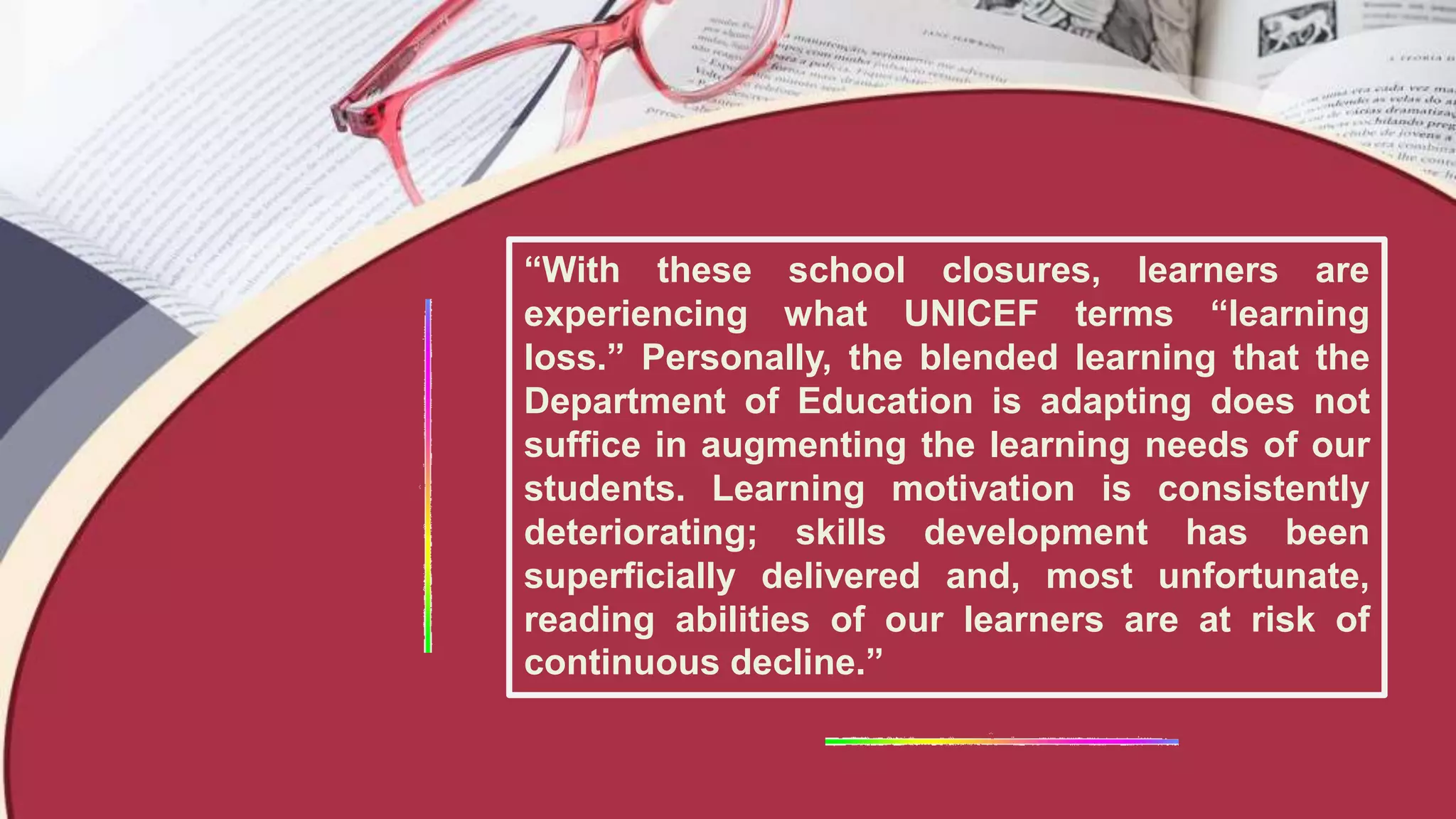 “With these school closures, learners are
experiencing what UNICEF terms “learning
loss.” Personally, the blended learning that the
Department of Education is adapting does not
suffice in augmenting the learning needs of our
students. Learning motivation is consistently
deteriorating; skills development has been
superficially delivered and, most unfortunate,
reading abilities of our learners are at risk of
continuous decline.”
 