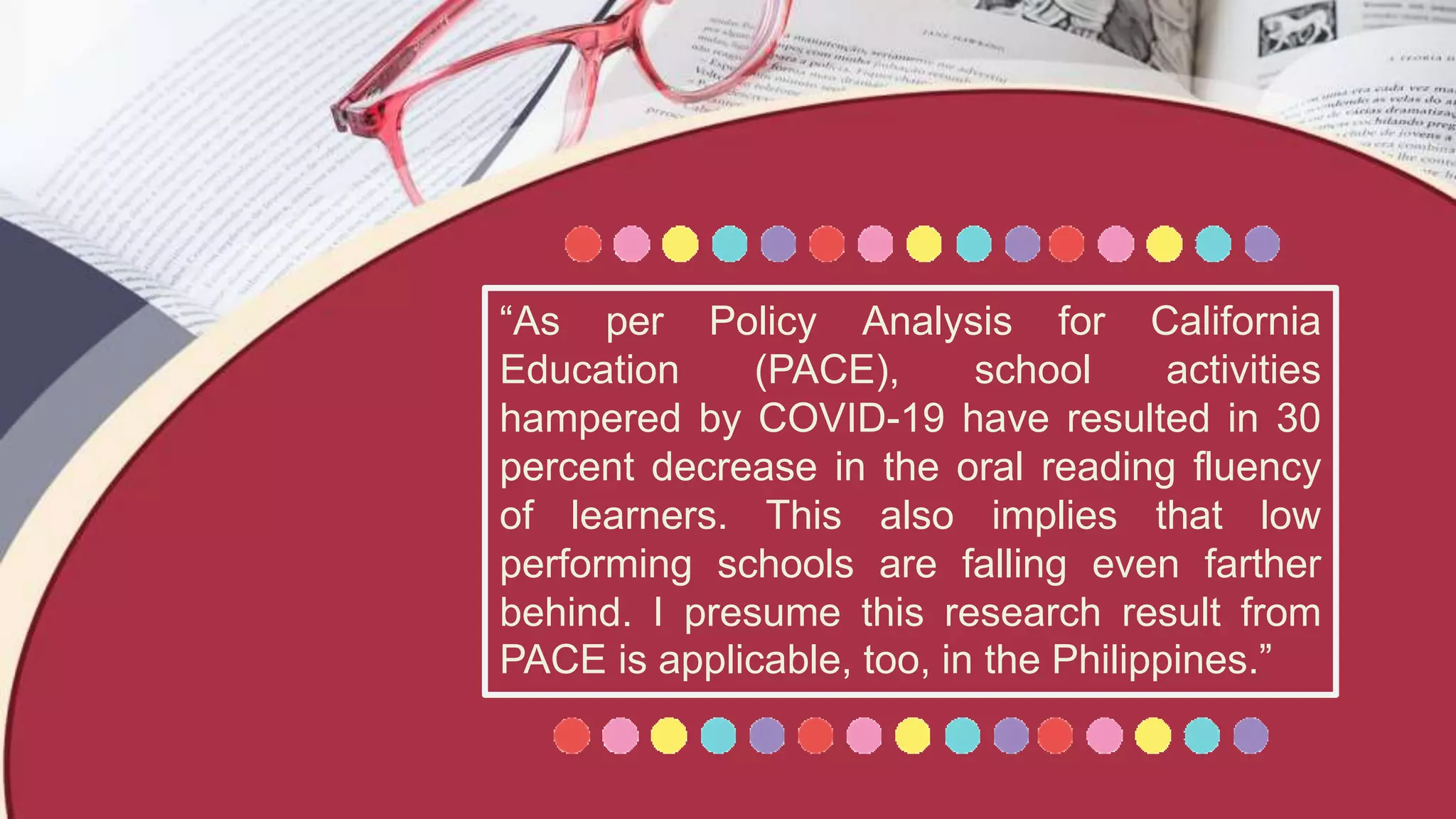 “As per Policy Analysis for California
Education (PACE), school activities
hampered by COVID-19 have resulted in 30
percent decrease in the oral reading fluency
of learners. This also implies that low
performing schools are falling even farther
behind. I presume this research result from
PACE is applicable, too, in the Philippines.”
 