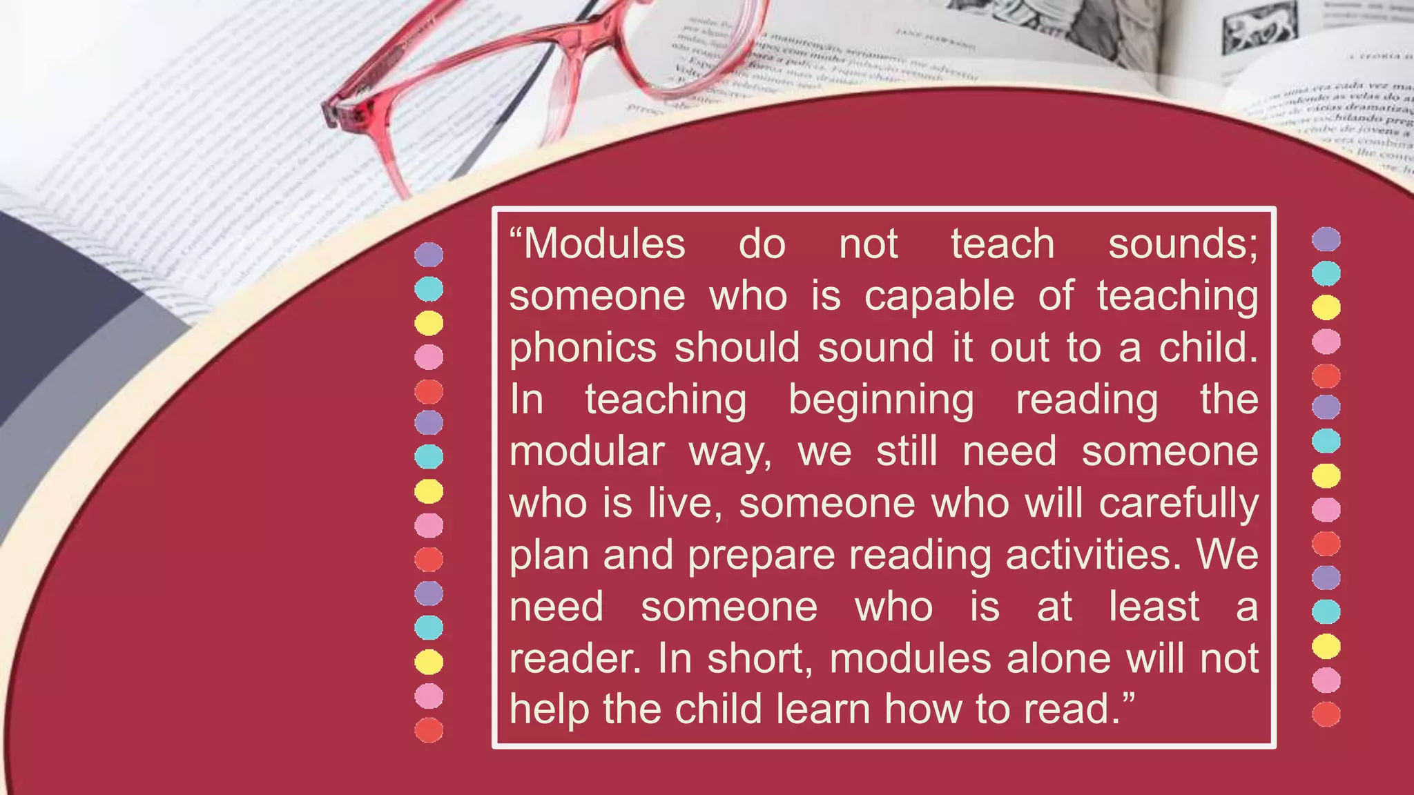 “Modules do not teach sounds;
someone who is capable of teaching
phonics should sound it out to a child.
In teaching beginning reading the
modular way, we still need someone
who is live, someone who will carefully
plan and prepare reading activities. We
need someone who is at least a
reader. In short, modules alone will not
help the child learn how to read.”
 