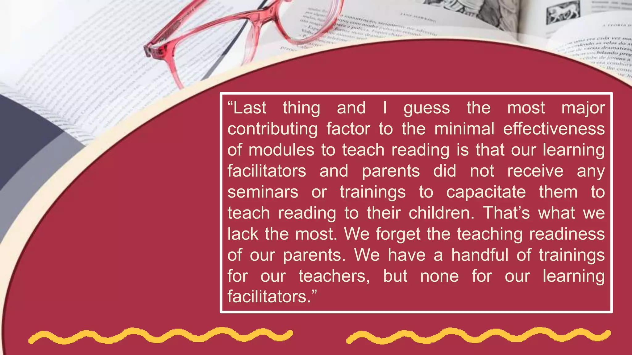 “Last thing and I guess the most major
contributing factor to the minimal effectiveness
of modules to teach reading is that our learning
facilitators and parents did not receive any
seminars or trainings to capacitate them to
teach reading to their children. That’s what we
lack the most. We forget the teaching readiness
of our parents. We have a handful of trainings
for our teachers, but none for our learning
facilitators.”
 