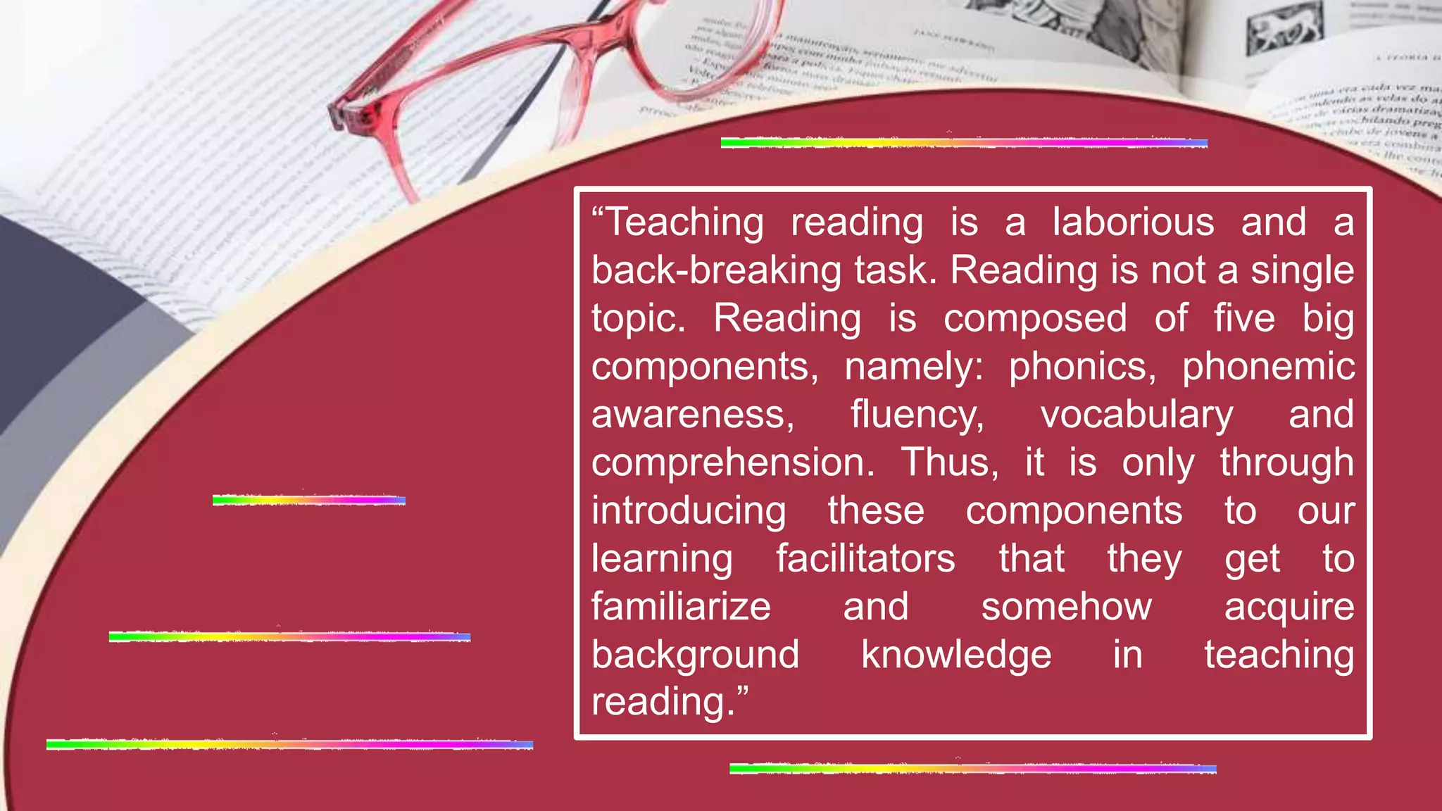 “Teaching reading is a laborious and a
back-breaking task. Reading is not a single
topic. Reading is composed of five big
components, namely: phonics, phonemic
awareness, fluency, vocabulary and
comprehension. Thus, it is only through
introducing these components to our
learning facilitators that they get to
familiarize and somehow acquire
background knowledge in teaching
reading.”
 