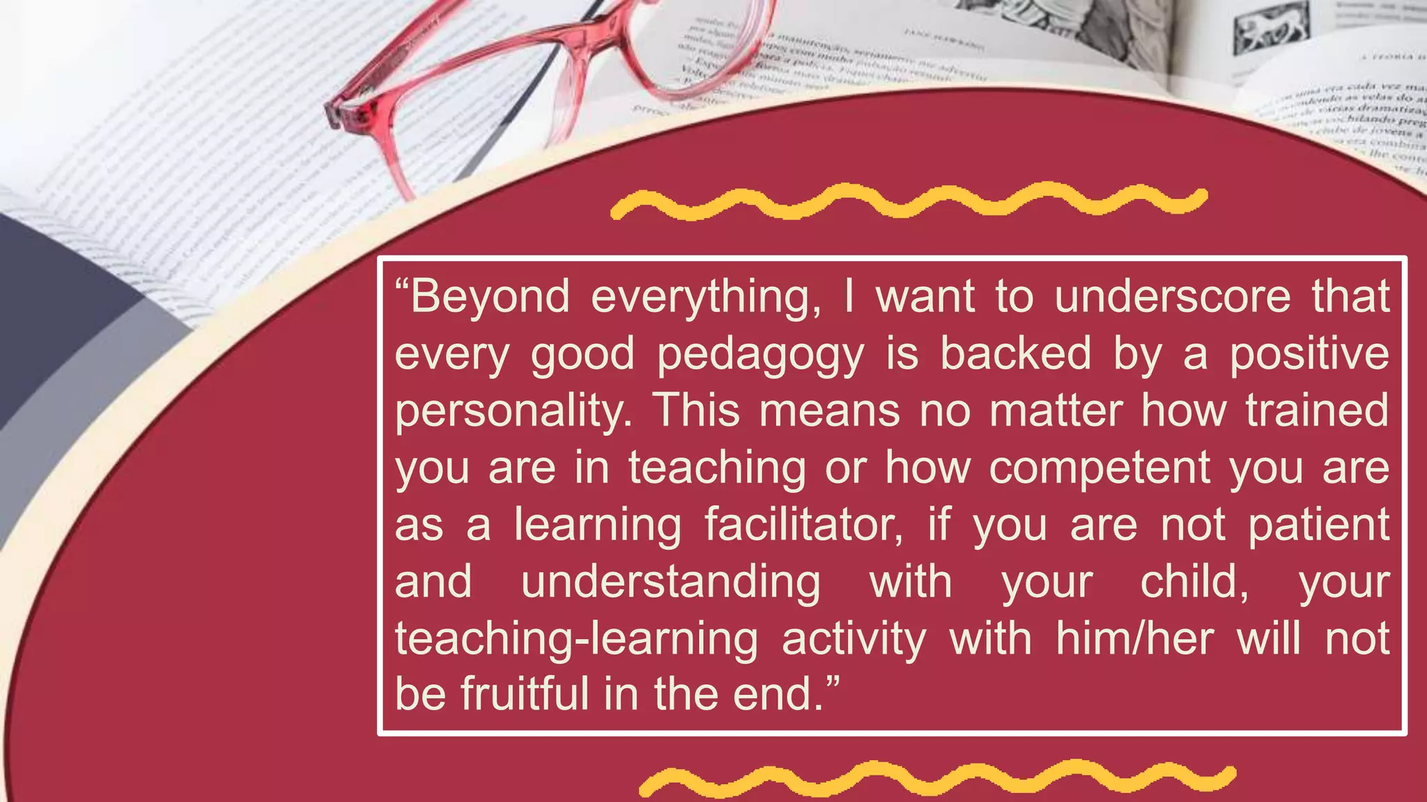 “Beyond everything, I want to underscore that
every good pedagogy is backed by a positive
personality. This means no matter how trained
you are in teaching or how competent you are
as a learning facilitator, if you are not patient
and understanding with your child, your
teaching-learning activity with him/her will not
be fruitful in the end.”
 