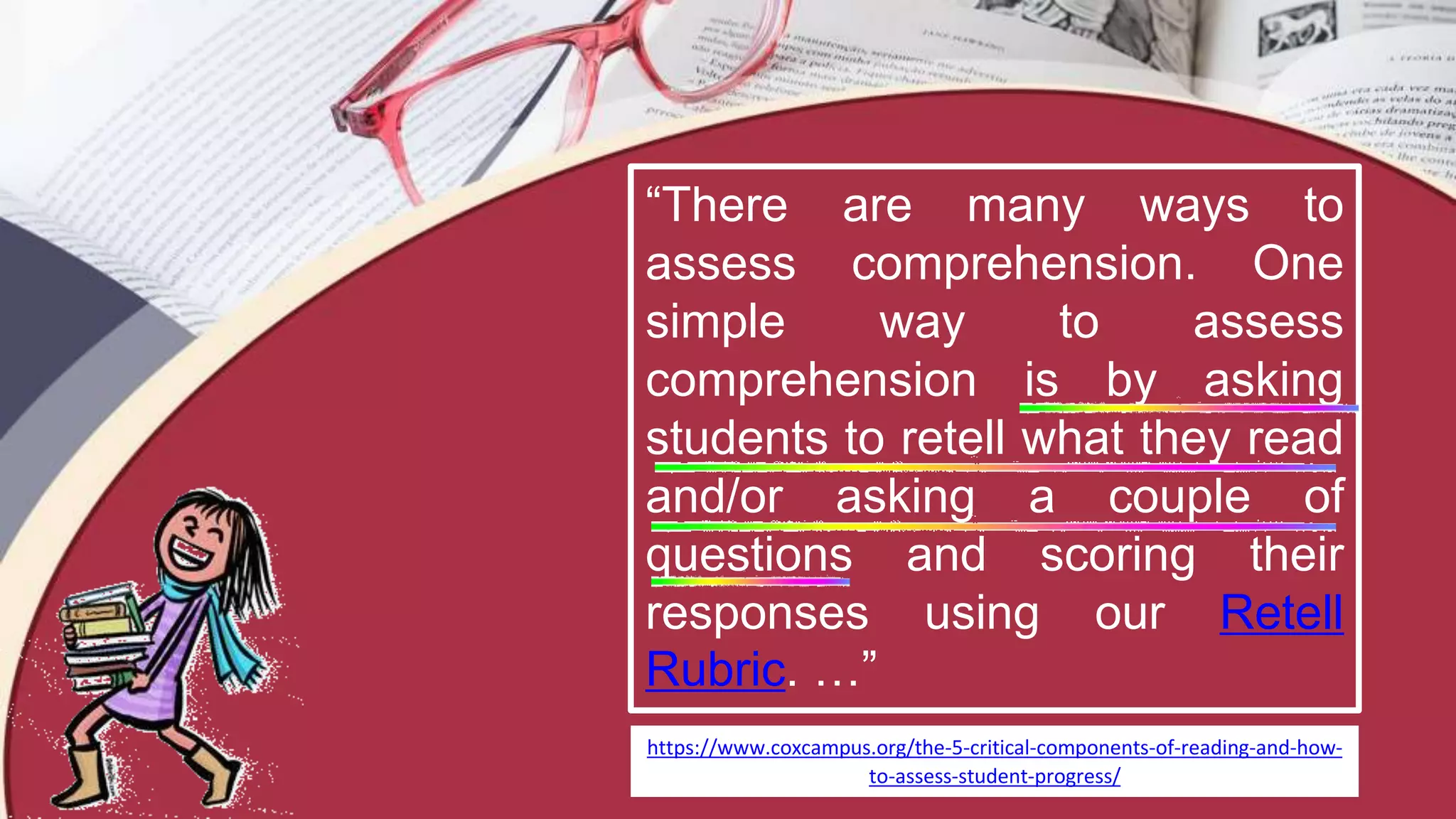 “There are many ways to
assess comprehension. One
simple way to assess
comprehension is by asking
students to retell what they read
and/or asking a couple of
questions and scoring their
responses using our Retell
Rubric. …”
https://www.coxcampus.org/the-5-critical-components-of-reading-and-how-
to-assess-student-progress/
 