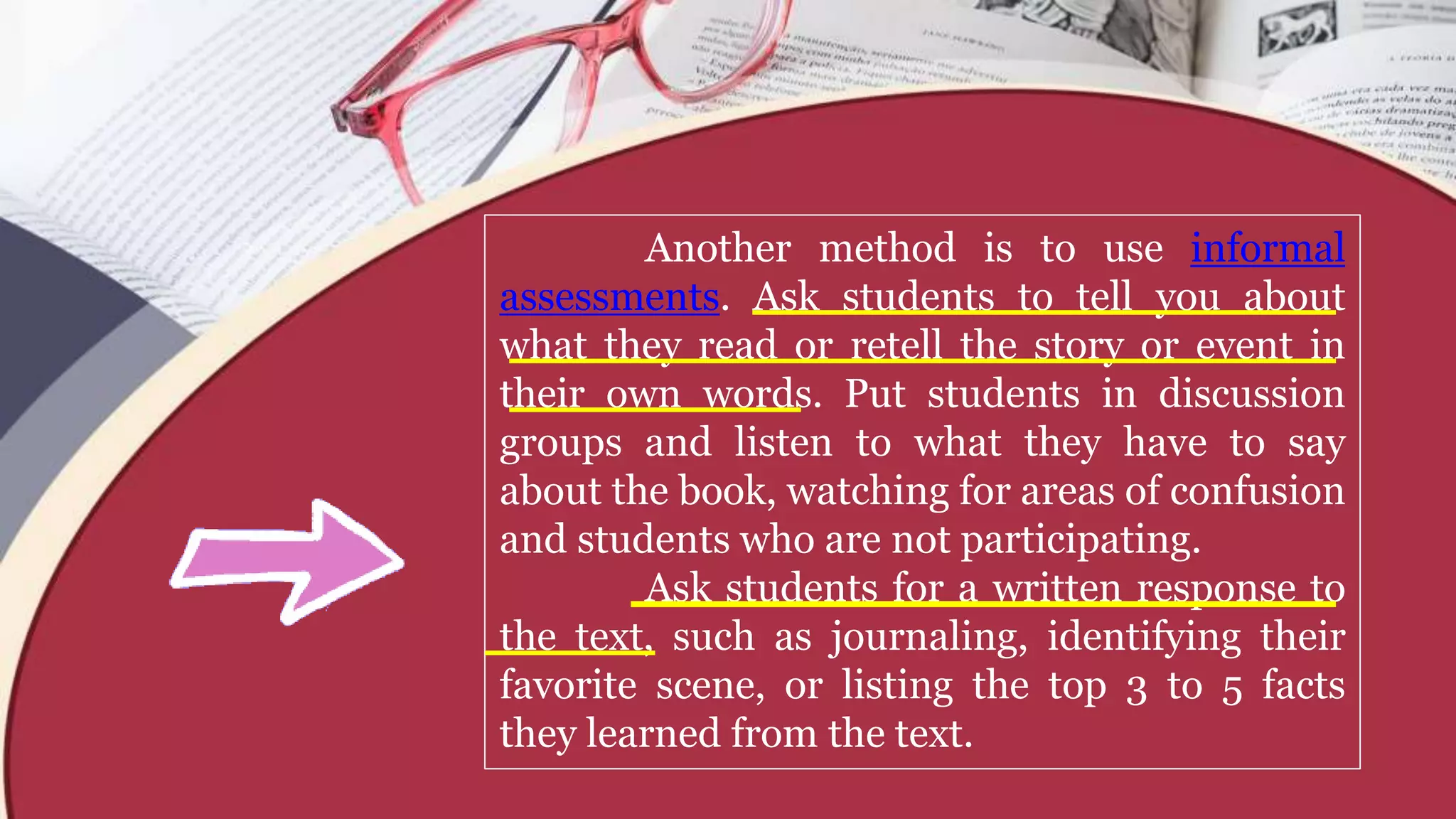 Another method is to use informal
assessments. Ask students to tell you about
what they read or retell the story or event in
their own words. Put students in discussion
groups and listen to what they have to say
about the book, watching for areas of confusion
and students who are not participating.
Ask students for a written response to
the text, such as journaling, identifying their
favorite scene, or listing the top 3 to 5 facts
they learned from the text.
 
