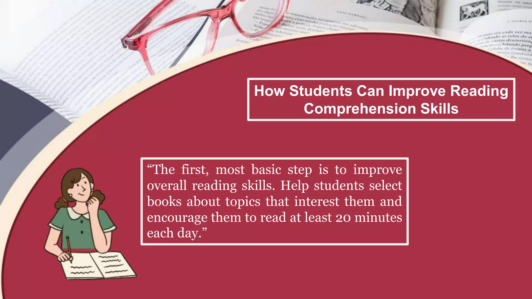 How Students Can Improve Reading
Comprehension Skills
“The first, most basic step is to improve
overall reading skills. Help students select
books about topics that interest them and
encourage them to read at least 20 minutes
each day.”
 