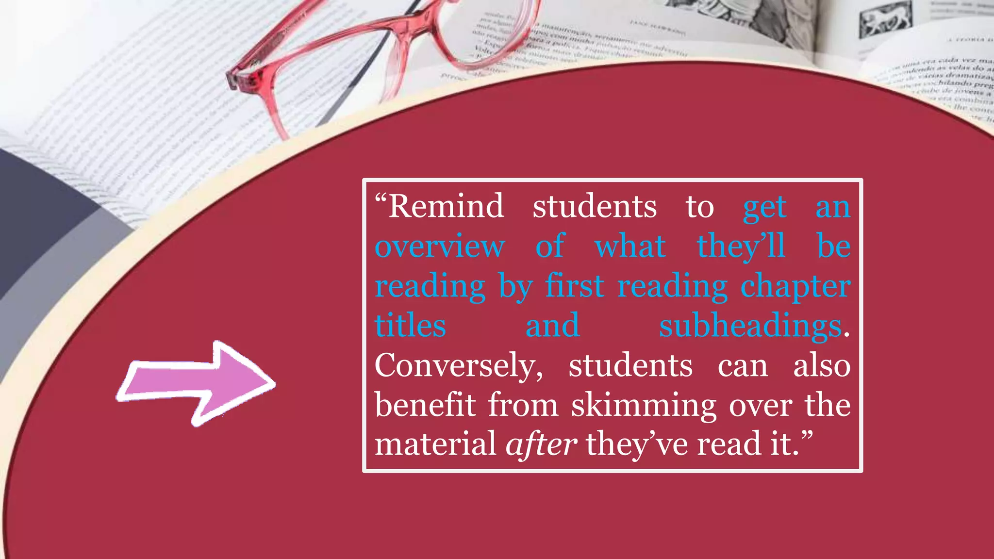 “Remind students to get an
overview of what they’ll be
reading by first reading chapter
titles and subheadings.
Conversely, students can also
benefit from skimming over the
material after they’ve read it.”
 