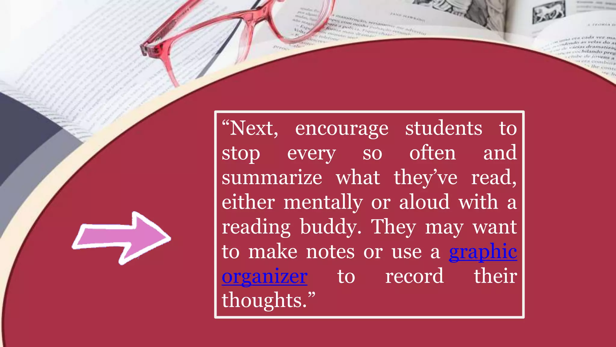“Next, encourage students to
stop every so often and
summarize what they’ve read,
either mentally or aloud with a
reading buddy. They may want
to make notes or use a graphic
organizer to record their
thoughts.”
 
